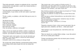 "Que toda educação, comece no ambiente do lar, e que todo
conhecimento nos seja dado, a partir das nossas escolas, e
ambientes sociais"
"Um dos pontos convergentes entre o dinheiro e o
conhecimento, é que muitos os têm sem saber o que fazer
com eles."
"O ator, o palco, e a plateia, o elo mais forte que os une, é o
aplauso."
"No Brasil de então
Nada mais é imoral
Tudo se tornou banal
Para o alienado cidadão
Que acha ser normal
Viver de esmola, violência e corrupção."
"Novo, mais do que aquele que substitui o anterior, é aquele que
fortalece o que esta sendo feito com sua presença carregada de
empenho, que desperta os veteranos e os inspira a continuarem."
"Todos fazem tanto o bem quanto o mal, mas não são todos que
alimentam o mal, apenas alguns! A maioria dos seres humanos
vivem para fazer o bem."
Construído a partir de uma sentença de George Orwell.
"Ao ocupar meu tempo fazendo e promovendo tantas coisas,
pouco tempo tenho para ocupar-me com as coisas dos
outros.”
14
"Não importa onde, como e quando as Paixões ocorrem. O
fundamental é que elas pulsem firme no coração de cada Ser, e que
esses encantados, eternizem em si a claridade do amor, que no plano
existencial, é em verdade, o que salva a todos nós!"
Nota: Sentença pensada a partir do cartaz de promoção da 1ª Paixão
de Cristo a ser realizada em Salvador-BA.
Este cartaz foi publicado na edição de Hoje do Jornal Folha de São
Paulo.
Muito Axé para os artistas Soteropolitanos,e que eles tenham todo o
sucesso da Bahia.
Nós que já estamos na 4ª Encenação, mandamos daqui um cheiro
para os irmãos artistas da Bahia.
Celso Corrêa de Freitas - 30/03/2014 13:15 horas
ACD Nº 1821
"Quando o governo é bom, o povo usa as ruas para ir de um
lugar para outro, trabalhar, ser feliz e... voltar para casa!"
“Nem sempre o que nos parece ser, é da forma como nos
apresentam”.
"Não me importo se a justiça falhar comigo, o que não pode é
ela virar as costas para o Brasil."
"Certas convivências quando não nos levam para o buraco,
nos atiram no buraco!"
7
 