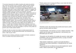"O erro dos desacertos da política brasileira não está nos partidos,
mas 100% nos homens que os compõem. Glauber Rocha quando
ainda vivo, foi execrado pela esquerda brasileira atuante por ter
declarado que o Estatuto, e ou programa partidário do PDS era o que
de melhor havia para o nosso sistema político. PSDB e PT surgem da
ideologia a Esquerda do pensamento político. Inclusive o PMDB, que
substitui o MDB e que era no tempo da revolução suportado
ideologicamente pelo MR8...Isso é história. Isso significa que todos os
partidos surgidos depois, ainda que copiassem o ideário partidário do
PDS que era um partido de direita, nascem com o pensamento
propagado pelos caciques dos partidos da esquerda brasileira. No
que tange a corrupção que vivemos hoje, ela ganha essas
proporções, quando em 2002 o PT começa a namorar, não com
PMDB enquanto partido, mas com Renan Calheiros, Michel Temer e
outros caciques desse partido. O PT sai da faixa não eletiva dos 30
milhões de votos, e pula para a faixa eletiva dos 50 milhões de
votos...E a partir dai a corrupção desencadeia, extrapola, cria novos
valores, reverte velhos conceitos, e deixa um legado destrutivo que as
próximas gerações; já que esta está falhou ao aprovar esse projeto de
governo que aí está, poderá reverter. "
"Aquele que não se vende vê corroída ora pelo esquecimento de
quem lhe governa, ora pelo desconhecimento da sociedade a que
serve o valor da sua moral."
Inspirada numa sentença pertinente do barão de itararé, postada no
Face, na manhã do dia 09 de Abril de 2016.
8
"Como posso viver na graça de Deus, se ao redor de mim a
pobreza crucifica o meu Eu."
"Quantas vezes não precisei dar ouvidos aos loucos, posto
que os normais nada me diziam."
"Toda felicidade, será sempre um raro e rápido momento. Tão
rápido que às vezes nem percebemos o real tamanho da
felicidade que nos toma."
“Enquanto voo de galinha, for projeto de governo, toda nação
submetida a isso se comportará tal como, ou seja, irá tomar
no cu, e sairá cantando.”
“Não existem obstáculos, quando você está decidido a
sobreviver aos maus momentos, e transforma-los em novos
caminhos.”
“Preocupe-se com os pilares da sua obra existencial, sendo
fortes, nada os derrubara, só os fortalecerá.”
13
 