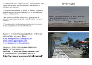 "Toda felicidade, será sempre um raro e rápido momento. Tão
rápido que às vezes nem percebemos o real tamanho da
felicidade que nos toma."
“Enquanto voo de galinha, for projeto de governo, toda nação
submetida a isso se comportará tal como, ou seja, irá tomar
no cu, e sairá cantando.”
“Não existem obstáculos, quando você está decidido a
sobreviver aos maus momentos, e transforma-los em novos
caminhos.”
“Preocupe-se com os pilares da sua obra existencial, sendo
fortes, nada os derrubara, só os fortalecerá.”
Todos os pensamentos aqui apontados podem ser
vistos e lidos nos meus Blogs:
www.portalpoeticoccf.blogspot.com
www.catraca-pg.blogspot.com
www.madeincorrea.blogspot.com
Facebook > facebook.com/celso.c.defreitas
Twitter > @OPINIAOCCF
Instagran > https://www.instagram.com/ccfpg/
E fundamentadas no site O PENSADOR
http://pensador.uol.com.br/colecao/ccf/
12
FOTOS TEXTOS
9
 