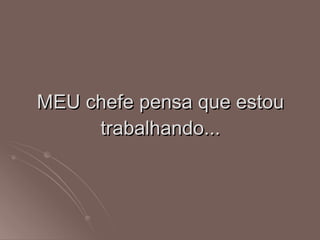 MEU chefe pensa que estou trabalhando... 