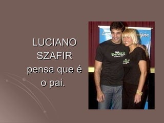 LUCIANO SZAFIR pensa que é o pai.  