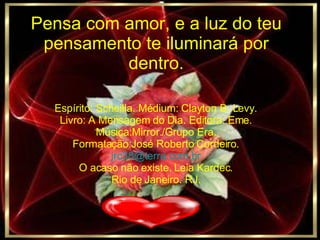 Pensa com amor, e a luz do teu pensamento te iluminará por dentro. Espírito: Scheilla. Médium: Clayton B. Levy. Livro: A Mensagem do Dia. Editora: Eme. Música:Mirror./Grupo Era. Formatação:José Roberto Cordeiro. [email_address] O acaso não existe. Leia Kardec. Rio de Janeiro. RJ. 
