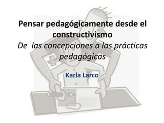 Pensar pedagógicamente desde el
constructivismo
De las concepciones a las prácticas
pedagógicas
Karla Larco
 