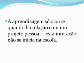 A aprendizagem só ocorre
quando há relação com um
projeto pessoal – esta interação
não se inicia na escola.
 