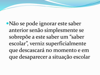 Não se pode ignorar este saber
anterior senão simplesmente se
sobrepõe a este saber um “saber
escolar”, verniz superficialmente
que descascará no momento e em
que desaparecer a situação escolar
 