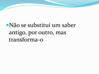 Não se substitui um saber
antigo, por outro, mas
transforma-o
 
