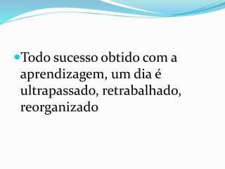 Todo sucesso obtido com a
aprendizagem, um dia é
ultrapassado, retrabalhado,
reorganizado
 