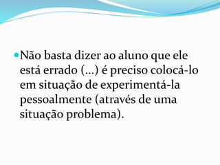 Não basta dizer ao aluno que ele
está errado (...) é preciso colocá-lo
em situação de experimentá-la
pessoalmente (através de uma
situação problema).
 