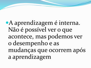 A aprendizagem é interna.
Não é possível ver o que
acontece, mas podemos ver
o desempenho e as
mudanças que ocorrem após
a aprendizagem
 
