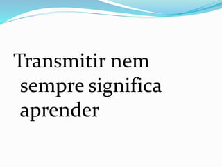 Transmitir nem
sempre significa
aprender
 