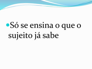 Só se ensina o que o
sujeito já sabe
 