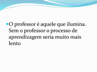 O professor é aquele que ilumina.
Sem o professor o processo de
aprendizagem seria muito mais
lento
 