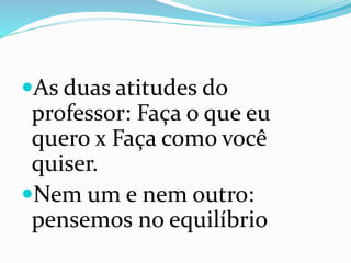 As duas atitudes do
professor: Faça o que eu
quero x Faça como você
quiser.
Nem um e nem outro:
pensemos no equilíbrio
 