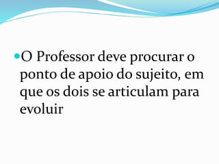 O Professor deve procurar o
ponto de apoio do sujeito, em
que os dois se articulam para
evoluir
 