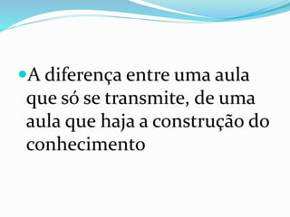 A diferença entre uma aula
que só se transmite, de uma
aula que haja a construção do
conhecimento
 