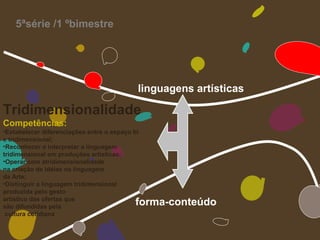 5ªsérie /1 ºbimestre




                                            linguagens artísticas

Tridimensionalidade
Competências:
•Estabelecer diferenciações entre o espaço bi
e tridimensional;
•Reconhecer e interpretar a linguagem
tridimensional em produções artísticas;
•Operar com atridimensionalidade
na criação de idéias na linguagem
da Arte;
•Distinguir a linguagem tridimensional
produzida pelo gesto
artístico das ofertas que
são difundidas pela
                                           forma-conteúdo
 cultura cotidiana
 