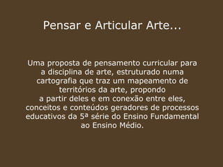 Pensar e Articular Arte...


Uma proposta de pensamento curricular para
    a disciplina de arte, estruturado numa
   cartografia que traz um mapeamento de
         territórios da arte, propondo
    a partir deles e em conexão entre eles,
conceitos e conteúdos geradores de processos
educativos da 5ª série do Ensino Fundamental
                ao Ensino Médio.
 
