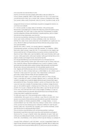 eles nunca têm umsinal devitória na vida.
Conheci umministro quenunca pregou sobrenada,a não serprofecia. Ele
estava sempre pregando sobre o lado negro dela. Por fim, o seu povo ficou
cansado deouvi-lo sobre isso o tempo todo, e passou a freqüentar outro lugar.
Esse pastor sofreu muito fisicamente antes de morrer. A profecia pode ser 16
pregada de forma a setornar uma bênção,mas podeser pregada de maneira a se
constituiruma maldição.
É o mesmo quando se prega sobre os demônios. Uma pessoa pode
demonstrar a autoridade que os cristãos têmsobreeles, etantoele quantoo povo
será abençoado. Por outro lado, o povo pode ficar terrivelmente assustado,
ouvindo pregações errôneas sobredemônios. Louvadoseja Deus, pois os cristãos
não têm detremer diantedeles, nem temê-los.
Se vivermos nas epístolas, viveremos emvitória.Paulo listouum número de
coisas que iríamos enfrentar na nossa caminhada cristã, mas resumiu-as
dizendo: Em todas essas coisas somos mais que vencedores por aquele que nos
amou (Rm 8.37). NotequePaulo dissequetemos vitória desobra,porquesomos
mais quevencedores.
Quando falo sobre a mente, isso assusta algumas congregações.
Imediatamente pensam na Ciência Cristã. Não obstante, na realidade, a Bíblia
fala muito sobre a mente. Isaías 26.3 diz: Tu conservarás em paz aquele cuja
mente está firme em ti. APalavra deDeus nos exorta a termos a mente deCristo.
Quanto ao mais,irmãos, tudo o que éverdadeiro, tudo o que éhonesto, tudo o que
é justo, tudo o que épuro, tudoo queé amável, tudoo queé de boa fama, se há
alguma virtude, e se há algum louvor, nissopensai (Fp 4.8).
Faz uma grande diferença o queuma pessoa pensa. Eu creioqueé porisso
que muitas estão doentes, mesmo que todo mundono país já tenha orado por
elas. Ficam em todas as filas deoraçãopara cura,e nunca a recebem. A razão
pela qual elas não estão sendo curadas é porque estão pensando incorretamente.
No passado, noteiquemuitas pareciam ter sidoajudadas quando orei por
elas. Algumas até testificaram que a dor eos sofrimentos foram embora pordois
ou três dias. Eu sabia o tempo todo que a enfermidade ou dor voltaria, pois o
"lamento" ainda estava em suas vozes. Elas simplesmente continuaram
pensando,crendo e falando errado,até que o problema voltou.
É muito mais fácil seguir o que o homem pensa sobre as coisas, do que
seguir o que Deus diz sobre a situação. Algumas vezes, a coisa mais difícil do
mundo é conseguir quea mentede alguémdesista do que o homem fala e siga o
pensamento de Deus. Precisamos meditar e pensar na Palavra de Deus, bem
como crer nela com o coração.Por exemplo, todos os médicos e amigos disseram
que eu não poderia superar a doença que eu tinha,mas, em vez de ouvi-los,
escolhi crer no que a Palavra de Deus dizia sobre o que Ele fez por mim em
Cristo. Sim, teria sido mais fácil ouvir os meus amigos, os médicos, e o que os
meus sentidos estavam mecontando.Mas escolhi firmar-mena Palavra de Deus,
e hoje estou beme saudável por causa disso.
A razão pela qual a fé é tão aprisionada pelos cristãos é porque,
simplesmente, não ousam crer ou confessar o que Deus diz sobre eles. Será
porque nunca leram a Palavra deDeus para descobrirem quemsão? Será porque
ficaram parados na história passada da Bíblia - a antiga aliança - e nunca
compreenderam que nós temos uma nova aliança e somos novas criaturas em
Cristo, queElenos ama e deseja quenós tenhamos o melhor de tudo? Ou será
porque estão com suas mentes tão ocupadas com coisinhas mundanas, coisas
que não vãodar emnada quando ditas e feitas?
Para seconstruir uma vida sólida na fé,vocêprecisa acreditar e confessar
diariamente o que Deus é para você, o queJesus está fazendo porvocêagora à
direita do Pai, e o que o Espírito Santo está realizando em você. Tudo isso
edificará uma sólida vida de fé.Então, crescerá atéo pontoem que vocênão terá
medo das circunstâncias, e não temerá nenhum tipo de doença ou qualquer 17
situação. Você enfrentará a vida sem medo - será um conquistador!Depois de
algum tempo,descobrirá que a seguinte passagemé verdade: Mas em todas estas
coisas somos mais do quevencedores (Rm 8.37).Vocênunca será um vencedor, a
 