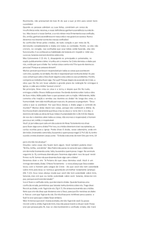 Realmente, não precisariam de mais fé do que a que já têm para serem bem-
sucedidos!
Quando as pessoas admitem as suas faltas, constróem um senso de
insuficiência nelas mesmas,e essas deficiências ganhamascendência na vida de-
las. Mas Jesus é o nosso Senhor, esenós retiver-mos firmementeessa confissão,
Ele, então, ganhará ascendência em nossa vida e nos guiará aosucesso. Nunca
devemos nos levantaracima das nossas confissões!
As confissões feitas pelos cristãos, de todo coração e por meio da fé,
derrotarão completamente o diabo em todos os combates. Porém, se eles não
crerem, no coração, nas confissões que seus lábios estão fazendo, elas não
funcionarão. Eseconfessamas habilidades deSatanás em impedir e inibir seu
sucesso,Satanás exercerá domínio sobreeles.
Mas Colossenses 2.15 diz: E, despojando os principados e potestades, os
expôs publicamentee deles triunfou em simesmo.Se Cristo derrotou o diabo por
nós, então por queo diabo faz tantas coisas contra nós? Porqueele domina as
pessoas? Porqueas pessoas deixam!
Muitos pensamqueDeus é responsávelpor todas as coisas queacontecem
com eles, quando,na verdade, Elenão é responsávelpornenhuma delas! As pes-
soas achamquecabea Deus fazer alguma coisa sobreos seus problemas.Porém,
competeao indivíduofazeralgo. Por quê? Porque depois da ascensão deCristo, a
obra que Ele fez em levar adiante o grande plano da redenção foi entregue à
Igreja, e cabe aos cristãos "possuir a terra".
No princípio, Deus criou os céus e a terra, e depois que Ele fez tudo,
entregou a Adão. Dissea Adãoqueestava lhedando domíniosobre toda a obra
de Suas mãos; Adão podia fazer o que quisesse com a criação. Infelizmente, Adão
cometeu alta traição e vendeu seu domínio ao diabo! Ao longo dos anos, a
humanidade tem sido mistificada por esseato. As pessoas seperguntam: "Deus
sabia o que ia acontecer. Por que Deus deixou o diabo pegar o controle do
mundo?" Muitas delas dizem tais coisas, porque não conhecem a Bíblia. As
Escrituras dizem claramentequeDeus criou os céus e a terra (Gn 1.1) e deu o
domínio detodas as obras deSuas mãos à humanidade(Gn 1.28; SI 8.6). Depois
de nos dar o domínio sobre todas as coisas, não era mais o responsável; o homem
passoua ser, então,o responsável.
Você já percebeuquecada um dos autores do Novo Testamentonos disse
para fazer algocomo diabo? Porisso, os cristãos deveriamviver nas epístolas,as
cartas escritas para a Igreja. Pedro disse: O diabo, vosso adversário, anda em
derredor,bramando comoleão, buscandoa quempossa tragar (1 Pe5.8). Eu tenho
ouvido crentes dizerem coisas como: "O diabo está atrás demim!Ore por mim, 19
para elenão mealcançar".
Orações como essas não fazem bem algum. Você também poderia dizer:
"Brilha, brilha, estrelinha". Mas Pedronão parou no avisode que o diaboanda
em derredor bramandocomo leão, buscandoa quempossa tragar. No versículo
seguinte (v. 9), continuou dizendo para fazermos algosobre isso: Ao qual resisti
firmes na fé.Somos nós quedevemos fazer algo com o diabo!
Devemos dizer a ele: "A Palavra diz que Jesus derrotou você. Você é um
inimigo derrotado, diabo. O NovoTestamento -a nova aliança que Deus estabe-
leceu com o homem pelo sangue de Cristo - diz que você não tem autoridade
sobre mim, pois Jesus se tornoua garantia de ummelhor testamento [aliança]
(Hb 7.22). Essa nova aliança revela que você não tem autoridade sobre mim,
Satanás,mas sim que eu tenho autoridade sobre você. Satanás, deixe-me em
paz, porquevocêestá derrotado!"
Isso é fazera confissão certa,quederrotará o diabo. Quando fazemos uma
confissão errada,permitimos que Satanás tenha domíniosobrenós. Tiago disse:
Resisti ao diabo, eele fugirá devós (Tg 4.7). Ele estava escrevendo aos cristãos.
Note que elenão disse que devíamos orara Deus, para queEle resistisse ao diabo
e fizesse com que fugissede nós. Elenãodissepara telefonar para o pastor, e
fazê-lo orar para que o diabo fosse embora.
Não! Amenos quevocê resista aodiabo, elenão fugirá de você. Eu posso
resistir a ele e, então,fugirá demim, mas não possoresistira elepor você. Posso
orar por pessoas pela fé, mas se elas mantiverem a confissão errada, não trará
 