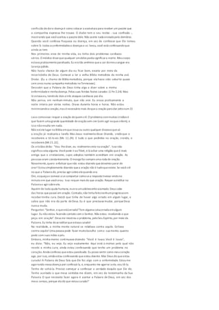 confissão dedore doença é como colocar a assinatura para receber um pacote que
a companhia expressa lhe trouxe. O diabo tem o seu recibo - sua confissão -,
mostrando que vocêaceitou o pacotedele. Não aceite nada enviadopelo demônio.
Quando você confessa fraqueza ou doença, em vez de confessar que Ele tomou
sobre Si todas as enfermidades e doenças e as levou, você está confessandoque
ainda as tem.
Nos primeiros anos de minha vida, eu tinha dois problemas cardíacos
sérios. O médico dissequequalquer umdeles podia significara morte. Meucorpo
estava praticamenteparalisado. Eu era tão anêmico quea cor domeusangue era
laranja pálido.
Não havia chance de algum dia eu ficar bom, exceto por meio da
misericórdia de Deus. Comecei a ler a velha Bíblia metodista da minha avó
Drake. (Eu a chamo de Bíblia metodista, porque ela havia sido salva há quase
cem anos numa campanha metodista noTennessee).
Descobri que a Palavra de Deus tinha algo a dizer sobre a minha
enfermidadee minha doença. Pelas suas feridas fostes sarados (1 Pe 2.24). Mas
lá estava eu, tendode dois a três ataques cardíacos por dia.
Não pense, em nenhum minuto, que não orei. Eu orava praticamente a
noite inteira por várias noites. Orava durante horas e horas. Não estou
minimizandoa oração,mas énecessário mais doquea oração para dar jeitonum 21
caso comoesse:requer a oração dequemcrê. O problema commuitos cristãos é
que fazem uma grande quantidade deoraçãosem crer(sem agir noquecrêem), e
isso nãoresulta em nada.
Não existelugar na Bíblia emqueJesus ou outro qualquer dissessequesó
a oração já realizaria a tarefa.Mas Jesus realmentedisse: Orando, credeque o
recebereis e tê-lo-eis (Mc 11.24). £ tudo o que pedirdes na oração, crendo, o
recebereis (Mt 21.22).
Os cristãos dirão: "Vou lhedizer, eu realmentecreio na oração''. Isso não
significa coisa alguma.Vocêpode iraoTibet, elá achar uma religião queé mais
antiga que o cristianismo, cujos adeptos também acreditam em oração. As
pessoas oram constantemente. O mongefaz sempreuma roda de oração.
Novamente,quero enfatizar quenão estou dizendo quedevemos parar de
orar! Estousimplesmente dizendo quea oração não é tudoqueexiste. Se vocêcrê
no que a Palavra diz, precisa agirsobreela quando ora.
Ore, esqueça e comece a secomportar comosea resposta tivesse vindono
minuto em que vocêorou. Isso requer mais do que oração. Requeracreditar na
Palavra e agirsobreela.
Aquém de toda ajuda humana, euera umadolescenteacamado. Deus sabe
das horas quepassei em oração. Contudo,não tinha feitonenhumprogressoem
receberminha cura. Decidi que tinha de haver algo errado em algum lugar, e
sabia que não era da parte deDeus. Eu é que precisava mudar, porqueDeus
nunca muda.
Perguntei: "Senhor, o queestá errado? Tem alguma coisa errada emalgum
lugar. Eu não estou fazendo contato com o Senhor. Não estou recebendo o que
peço em oração". Deus me mostrou o problema, peloSeu Espírito,por meio da
Palavra. Eu tinha deacreditarqueestava curado!
Na realidade, a minha mente natural se rebelava contra aquilo. Gritava
contra aquilo! Uma pessoa pode fazer muitobarulho coma sua mente, quanto
pode com suas mãos epés.
Embora, minha mente continuassedizendo: "Você é louco.Você é louco",
eu dizia: "Não, eu vejo. Eu vejo exatamente. Aqui está o motivo pelo qual não
recebi a minha cura; ainda estou confessando que tenho um problema no
coração. Ainda confesso queestou paralisado. Eu posso sentir como meucoração
age, por isso, ainda estou confessando queestou doente. Mas Deus diz queestou
curado! A Palavra de Deus fala que Ele fez algo com a enfermidade. Estoume
agarrando nessa doença por confessá-la, e, enquanto me agarrar a ela,vou tê-la.
Tenho de soltá-la. Preciso começar a confessar a verdade daquilo que Ele diz.
Tenho aceitado o que meus sentidos me dizem, em vez do testemunho da Sua
Palavra. O que necessito fazer agora é aceitar a Palavra de Deus, em vez dos
meus sensos, porque ela diz que estoucurado!"
 
