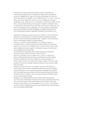 Continuei a lutar contra o diabodessa maneira. Amigos, não pensem que
não haverá luta quandosefaz uma confissão certa. Não pensem queexistirá so-
mente um tranqüilomar de rosas. Oh, não! Deus não disseque você teria. Ele
disse que teríamos de combater o bom combate da fé (1 Tm 6.12) e resistir ao
diabo, até que ele fugisse de nós (Tg 4.7). Disse também para retermos
firmemente o que temos (Ap 3.11) e resistirmos ao diabo firmes nafé(1 Pe 5.9).
Todos esses termos denotam que,da nossa parte, esforços exaustivos precisam
ser empenhados. Porque não temos que lutar contra carne e sangue, mas, sim,
contra os principados, contra as potestades, contra os príncipes das trevas deste
século,contra as hostes espirituais da maldade,nos lugares celestiais (Ef6.12).
Lutar denota esforçoexaustivo empenhado. Noentanto, não se trata deum 22
esforço físico extenuante, como lutar com um homem. E lutar contra forças
espirituais no reino espiritual.É luta espiritual. Esses versículos que acabamos
de ler se referemao fato dequedevemos lutar -batalhar, resistir ouempenhar
esforço contra poderes malignos no mundo espiritual.
Portanto, você deve manter firmemente a sua confissão. Retenha-a
firmemente. Não a retenha frouxamente ou pela metade, mas firmemente.
Retenha com firmeza a sua confissão, como eu retivea minha.Eu disse: "Não,
diabo, a Bíblia diz queestoucurado". Eé exatamente issoquevocêtem defazer
para conseguir o queprecisa de Deus.
Eu parei de reter a confissãodos meus sentidos e retiveo quea Palavra de
Deus disse.Isso foio queme fez vencer, e fará vocêvencer.
Vamos nos acostumar a agir na Palavra. Ela o curará, se colocá-la em
prática! APalavra de Deus diz: [Ele]enviou a sua Palavra e os sarou (SI 107.20).
Provérbios 4.20-22 diz: Filho meu, atenta para as minhas palavras; às
minhas razões inclina o teu ouvido. Não as deixes apartar-se dos teus olhos;
guarda-as nomeio doteucoração. Porquesão vida para os queas achame saúde,
para o seu corpo.
Suponha que você tenha ido a um médico e este lhe tenha dado uma
receita. Você a avioue colocouo remédiono armário desua casa.Ficou sentado,
então, olhando para ele, sem tomá-lo. Certamente, a medicação nãoo ajudou, e
você não poderia esperarqueo fizesse.Vocêteria deagir deacordo com a ordem
do médico etomaro remédio. Enãoé sóisso: para funcionar corretamente, teria
de tomá-lo deacordocom a bula.
Embeba-secoma Palavra deDeus até que esteja tão conscienteda Palavra,
que pense nela continuamente. Enquanto outros estão conversando sobre algo
mais, você deveconversar sobreo quea Palavra diz. Porexemplo, a Palavra diz
que Deus suprirá todas as suas necessidades e que o curou. A sua confissão
correta se tornará realidade.Dessa forma, você receberá tudo o que precisa de
Deus. Aja na Palavra deDeus hoje!
 