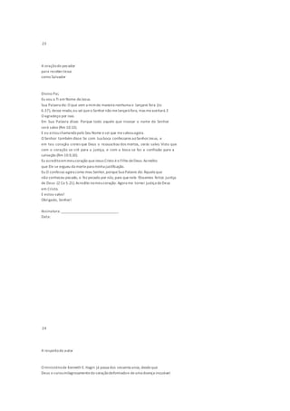 23
A oraçãodo pecador
para receberJesus
como Salvador
Divino Pai,
Eu vou a Ti em Nome deJesus.
Sua Palavra diz: O que vem a mimde maneira nenhuma o lançarei fora (Jo
6.37), desse modo,eu sei queo Senhor não melançará fora, mas meaceitará.E
O agradeço por isso.
Em Sua Palavra disse: Porque todo aquele que invocar o nome do Senhor
será salvo (Rm 10.13).
E eu estouchamandopelo Seu Nome esei que mesalvouagora.
O Senhor também disse: Se com tua boca confessares aoSenhorJesus, e
em teu coração creres que Deus o ressuscitou dos mortos, serás salvo. Visto que
com o coração se crê para a justiça, e com a boca se faz a confissão para a
salvação (Rm 10.9,10).
Eu acreditoemmeucoração queJesus Cristo éo Filho deDeus. Acredito
que Ele se ergueu da mortepara minha justificação.
Eu O confesso agora como meu Senhor,porqueSua Palavra diz: Àqueleque
não conheceu pecado, o fez pecado por nós; para quenele fôssemos feitos justiça
de Deus (2 Co 5.21).Acredito nomeucoração. Agora me tornei justiça deDeus
em Cristo.
E estou salvo!
Obrigado, Senhor!
Assinatura: _______________________________
Data:
24
A respeitodo autor
O ministériode Kenneth E. Hagin já passa dos sessenta anos, desdeque
Deus o curoumilagrosamentedo coraçãodeformadoe deuma doença incurável
 