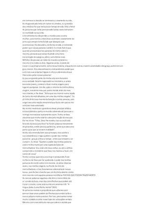 ele tomassea decisão se terminaria o casamento ounão,
foi diagnosticadonela um tumor no cérebro, ea previsão
dos médicos foi que teria pouco tempo devida. Dito e feito!
As palavras que tinha pronunciado tantas vezes tornaram-
se realidade na sua vida.
Literalmenteela nãoperdeu o marido para a outra
mulher, pois morreu antes disso acontecer, exatamente do
jeito quesempre tinha falado que desejaria que
acontecesse. Ela descobriu, da forma errada,o tremendo
poder que nossas palavras contêm. Eo triste fato éque,
quando pronunciava tais palavras demortesobresi
mesma,pensava queestava fazendo uma mera
exclamação deapegoou afeto, semefeitos reais.
Milhões depessoas ao redor do mundocometemo
mesmo erro todos os dias. Algumas vezes, a ponto de
trazer a sua própria morte, comonessa história, enquantoem outras,trazemcalamidade edesgraça, porémemum
grau menor.Elas desconhecemo extraordinário poderque
está nas suas próprias línguas e a força sobrenaturalque
liberamos pelas nossas palavras!
Eu passeigrandeparte da minha vida semdescobrir
essa verdade.Recém-ingressadono ministério, e ainda
bastante jovem, comecei a fazer muitas viagens para
lugares perigosos.Um dia,após o retorno da minha última
viagem, encontreimeu pai, pastordesde antes do meu
nascimento, e lhe disse: "Achoquevou morrer numa rajada
de balas demetralhadora, em uma das minhas viagens". Eu
já tinha feito essa mesma declaração a outras pessoas, pois
angariava uma reação emocionalquefazia com que eu me
sentisse mais valorizado.
Na minha inocência e ignorância desse princípio bíblico,
estava abrindoa porta nomundo sobrenatural para que o
inimigo mematasse exatamenteassim. Tenho certeza
absoluta queminha vida foi salva pela reação domeupai.
Ele me disse: "Filho, Deus lherevelou isso ouvocêestá
falando da boca para fora? Se forem palavras meramente
displicentes, então precisa quebrá-las, antes queabra uma
porta para que setornemrealidade".
Ainda não entendia bem esseprincípio, mas aceiteia
sua advertência, e logo quebreio poderdas minhas
palavras -graças a Deus a tempo -antes queviessem a se
cumprir. Eu disse: "Quebro o poder das minhas palavras
sobre minha mortepor uma rajada debalas de
metralhadora. Vou viveratéJesus voltar,ou atéa velhice,
cumprindoo ministério que Deus mechamoua fazer,em
nome de Jesus".
Tenho certeza queestouvivohoje e produzindo fruto
no Reino de Deus por ter quebrado o poder das minhas
palavras demorte sobremimmesmo. Já estive diversas
vezes, nas minhas viagens,na frente da mira de
metralhadoras,e tive livramentos sobrenaturais nessas
horas, pois fecheia brecha que umdia tinha aberto contra
mim mesmo comaquelas palavras mortíferas.FLECHAS QUEPODEMTRAZER MORTE
As nossas palavras negativas não têmo mero efeito de
ar saindo da boca, mas sãocomoflechas quepodem até
trazer a morte, como está escrito emJeremias 9.8: "A
língua deles éuma flecha mortal"(NVI).
As palavras nocivas eprejudiciais quesoltamos sem
pensar duas vezes podem serflechas queainda trarão a
nossa própria morteprecoce. Por isso, precisamos tomar
muito cuidado eevitar esses tipos de colocações verbais.
Mesmo com essealerta do meupaisobrea cautela que
 
