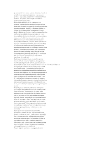 precisamos tercomnossas palavras, ainda não entendia de
uma forma plena esse princípio. Levei anos vendo na
prática a força queas palavras tême estudando a Palavra
de Deus, atéquetive uma revelação pessoaldesse
poderosoprincípio espiritual.
A passagem bíblica quemefez acordarpara essa
verdade, queexpressa com muita precisãoesse incrível
poder que possuímos emnossas bocas, está em Provérbios,
quando Deus disse: "Amortee a vida estão no poder da
língua"(18.21).Aexpressão "morte ea vida estãono
poder"não está sereferindoa uma forma apenas figurativa
ou ilustrativa; está falandode umprincípio real ecom
conseqüências diretas e tangíveis sobreas nossas próprias
vidas, como também nas das pessoas ao nosso redor.
O fato tristeé quea maioria delas somentedescobre
esse podertardedemais,quando os efeitos colocados em
ação por palavras torpes liberadas já vieramà tona. Tiago
se expressa com veemência sobreo poder das nossas
palavras negativas,quando diz que a língua usada da forma
errada é"um mundo deiniqüidade"; que"contamina a
pessoa porinteiro,incendeia todoo curso desua vida,
sendo ela mesma incendiada pelo inferno"; e,por último,
que ela é "ummal incontrolável, cheio deveneno
mortífero"(Tg 3.6, 8 -NVI).
Podemos ver nesses versículos uma confirmaçãoda
mesma linha de ensinamento bíblico sobreo potencial
mortífero da língua fora decontrole, quandousada para
trazer morteao invés devida.Um pastor africano fazia um maravilhosotrabalho de
evangelização nointerior de seu país,e já tinha fundado
mais de 100igrejas, a maioria das quais beirando um
extensorio. Como grandecrescimento do seu ministério,
foi necessária uma forma mais rápida de viajar para que ele
pudesse visitar as igrejas e pastores quesupervisionava.
Após muita oração, ele sentiu que deveria liberar a sua
fé e pedir a Deus condições para comprar um pequeno
hidroavião. Começouo cursopara tirar seu brevêdepiloto
e em pouco tempo o concluiu com êxito. Depois deorar
mais, com muita alegria pôdecomprar o seu primeiroavião
usado.
A satisfação que sentia em poder visitar com rapidez
suas igrejas,aliada a delirantesensação deestarvoando
como um pássaro,permitiram que eleficasse muito
empolgado com essa nova fasedo seutrabalhobeira-rio.
Um dia, ao chegarem casa após uma das suas viagens,
declarou algo que pensou serde pura inocência. Fitouos
olhos da sua esposa e disse: "Amo tanto estarno ar, que
acho que seria uma maneira gloriosa de umdia morrer,
dentro de umavião". Eleseimpressionoutantocomessa
sensação,querepetiuessa frasemais algumas vezes para
vários amigos e pastores que trabalhavam noseu
ministério.
Após alguns meses viajandono seuaviãozinho,
aconteceuo primeiro desastre. Enquantoestava no ar,
perdeu o controledo aviãoe, caindo, chocou-secontra o
rio. O avião foidestruído, mas ele sobreviveu!Mesmo
assim, não ponderou sobreo elo entre suas palavras de
morte gloriosa num avião e o acidente que sofrera.
Continuoua dizer a mesma coisa e, ao conseguircomprar
outro avião com o dinheiro doseguro quehavia feito,
voltou a pilotar como mesmo ânimo.
No ano seguinte aconteceuo seu segundodesastre
 