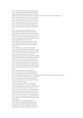 aéreo, semelhanteaoprimeiro. O avião bateuna água de
novo e, mais uma vez, foi destruído.O pastor continuou a
pilotar,após a aquisição doterceiro avião,sem quebrar as
palavras demorte que tinha proferido sobresi mesmo.Na terceira vez em queo aviãocaiu,ele realizou o seu
objetivo demorte"gloriosa", e faleceu.Eu tenho certeza
que as primeiras duas quedas foramavisos deDeus para
que tivesse uma chancede retirar suas palavras demorte,
mas elenão prestou atençãoaos avisos e foi estarcomo
Senhor. Por ter umministério importante, que ganhava
muitas almas para o SenhorJesus, foram dadas ao pastor
duas chances para mudar as suas palavras, mas ele não o
fez.
Esse servo deDeus era umhomemíntegro, defé e
oração,mas nãoentendia o princípio sobre o poder das
nossas palavras. Eleteveuma morte precoce porque foi
desleixadocomo quesaiu da sua boca.Com certeza, ainda
tinha muito a fazer para o Reinode Deus,mas abriuuma
brecha na sua vida para o ataquede Satanás por não levar
a sério aquilo quedizia. Achava romântico, e
provavelmente umtantocorajoso,falarqueseria legal
morrer assim. Mas semperceber, estava desde aquele
momento abrindo umespaçopara trazerà realidadeos
seus dizeres.
E o mais lamentável équemesmo tendo proferido
palavras demorte sobresimesmo, havia esperança, havia
solução. Palavras uma vez faladas não podem serretiradas,
isso é uma verdade,mas podem seranuladas através de
novas declarações. Se essepastor africano tivesse
acordado para o ímpetodo quedizia, poderia ter quebrado
esse poderde morte liberado sobresi mesmo.Ele poderia
ter falado: "Nãovou morrer emum desastredeavião. A
partir de agora,quebro a maldiçãoquelanceicontra mim
mesmo sem perceber, edeclaroquevou morrer na minha
cama, develhice, após desempenhar tudo o queDeus me
chamou para fazer". Se tivesse feitoisso, tenho certeza que
hoje ele estaria vivo,trabalhando para o Senhor quetanto
amava.
Tome extremo cuidado com o que vocêfala!Esse
poder para trazer mortee destruição não existe apenas
para os que estão vivendo em pecado, longedeDeus.
Pessoas consagradas, tementes a Deus e comuma vida correta podemtambémtrazera sua própria morte antes da
hora, por causa da imprudência verbal.Porisso, precisamos
ter um incrível zelo com as declarações quesaem das
nossas bocas, quedevem ser sempre palavras debênção e
de vida, e nãode ruína emorte.
Um cantor e pianista evangélico americanopossuía
uma unção especialsobreo seu ministério, atingindo
muitas vidas quando tocava ecantava.Ele começou a dizer
aos amigos: "Viajo muito deônibus eacredito que vou
morrer em uma dessas viagens". Sem entender o poderda
sua língua para trazer vida ou morte sobre si mesmo, ele
selou seu destino. Nãomuitotempodepois,estava emum
ônibus quesofreuum acidente,e foi o único passageiro a
morrer. Encurtouum ministério queainda podia ter tocado
milhares de vidas, pornão entenderas conseqüências das
suas palavras.
Provérbios 25.15diz: "Alíngua branda quebra até
ossos"(NVI). Uma das definições da palavra branda no
Dicionário Houaiss da Língua Portuguesa é "depouca
intensidade". Esseversículoestá dizendo quemesmo uma
palavra fraca tem poder até para quebrar ossos!Euma
 
