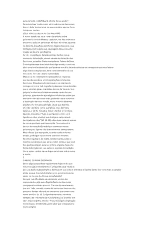 palavra forte,então? Qual é o limite doseu poder?
Devemos levar muitomais a sériotudo quesaidas nossas
bocas. Atéo SenhorJesus,no seuministério aqui na Terra,
tinha essa cautela.
JESUS VENCEU A BATALHADAS PALAVRAS
A maior batalha deJesus contra Satanás foi sobre
palavras! O livro deMateus, capítulo4, nos fala sobre esse
encontro.Após um períodode 40 dias e 40noites jejuando
no deserto, Jesus ficou com fome.Depois disso veio a sua
tentação, motivopelo qual a passagem diz queJesus foi
levado ao deserto peloEspírito.
As três investidas de Satanás contra o Senhor, nesse
momento detentação, vieram através de distorções das
Escrituras, quandoo Diabomanipulava a Palavra deDeus.
O inimigo tentava fazer Jesus dizer algo errado, ecom isso
abrir uma brecha através da qualpudessevencê-lo.Satanás sabia que se conseguissequeJesus falasse
algo dúbio ouequivocado, teria como derrotá-loe à sua
missão na Terra desalvar a humanidade.
Mas Jesus foi extremamenteprecavidonas respostas
que deu baseando-se eminterpretações corretas das
Escrituras. Elesabia muitobemqualera o objetivo do
inimigo emtentar fazê-loproferir palavras etomardecisões
que o abririam para a investida ederrota de Satanás. Seo
próprio Senhor Jesus foiextremamenteatento às suas
palavras, por entender a prodigiosa influência epoder que
exercemsobreas nossas vidas,podendo causara mortee
a destruiçãoda nossa missão, muito mais nós devemos
prestar uma minuciosa atenção a tudo quedizemos.
Usando sabedoria como quefalava, Jesus derrotou
Satanás,e elefoi forçado a deixar o Senhor e irembora.
Quando Jesus disse"Tudo o que ligares na terra será
ligado nos céus, etudoo quedesligares na terra será
desligadonos céus"(Mt 16.19),nãoestava tratando apenas
de coisas positivas,quetrazemvida.Com certeza éo
desejo donosso PaiCelestialqueusemos as nossas
palavras para ligarno céu acontecimentos abençoadores.
Mas o fato é queessepoder,quando usado deforma
errada,pode ligar no céumorte sobrenós mesmos.
Não liberepalavras de morte, nembrincando,sobresi
mesmo ou outras pessoas ao seuredor.Senão, o quevocê
fala podeacontecer, para sua própria angústia. Seja uma
fonte de bênção com suas palavras e jamais demaldição.
Use o poder contido na sua língua para trazer vida enunca
a morte.
2
O ABUSO DO NOMEDO SENHOR
Existe algo queaconteceregularmente hojeemdia que
me preocupa profundamente. Éuma prática que rouba as
pessoas das bênçãos completas deDeus em suas vidas e entristece o Espírito Santo. Esetorna mais assustador
ainda porque é cometidodiariamente, geralmentevárias
vezes no mesmo dia.De que estoufalando?
Sempre tivedificuldadepara entender umdos dez
mandamentos,atéque o Espírito Santome deumaior
compreensãosobreo assunto. Trata-sedo mandamento
que diz: "Não tomarás o nomedo Senhor teu Deus emvão;
porque o Senhor nãoterá por inocenteo quetomaro seu
nome em vão"(Ex 20.7). O problema maior, na minha
tentativa deentender essemandamento, era o termo "em
vão". O que significa em vão? Procurava alguma explicação
misteriosa ou emblemática,sem saber quea resposta era
muito simples.
 