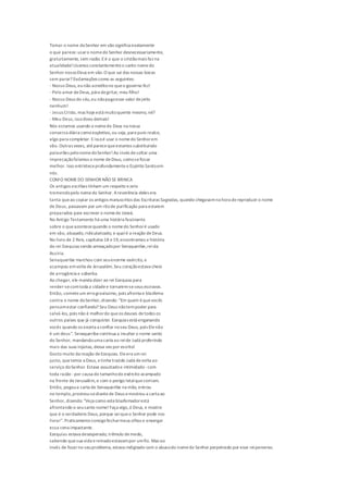 Tomar o nome doSenhor em vão significa exatamente
o que parece:usaro nomedo Senhor desnecessariamente,
gratuitamente, sem razão.Eé o que o cristãomais faz na
atualidade!Usamos constantementeo santo nomedo
Senhor nossoDeus em vão.O que sai das nossas bocas
sem parar? Exclamações como as seguintes:
- Nosso Deus, eunão acreditono queo governo fez!
- Pelo amor deDeus, pára degritar, meu filho!
- Nosso Deus do céu,eu nãopagoesse valor dejeito
nenhum!
- Jesus Cristo, mas hojeestá muitoquente mesmo, né?
- Meu Deus,issodoeu demais!
Nós estamos usando o nomede Deus na nossa
conversa diária comoexpletivo,ou seja,para puro realce,
algo para completar. Eissoé usar o nomedo Senhorem
vão. Outras vezes, atéparecequeestamos substituindo
palavrões pelonomedoSenhor!Ao invés desoltar uma
imprecaçãofalamos o nome deDeus, comosefosse
melhor. Isso entristeceprofundamenteo Espírito Santoem
nós.
COMO NOMEDO SENHOR NÃO SE BRINCA
Os antigos escribas tinham um respeito ezelo
tremendopelo nomedo Senhor. Areverência deles era
tanta queao copiar os antigos manuscritos das Escrituras Sagradas, quando chegavamna hora dereproduzir o nome
de Deus, passavam por um ritode purificação para estarem
preparados para escrever o nomede Jeová.
No Antigo Testamento há uma história fascinante
sobre o queacontecequando o nomedo Senhoré usado
em vão, abusado,ridicularizado, e qualé a reação deDeus.
No livro de 2 Reis, capítulos 18 e19,encontramos a história
do rei Ezequias sendo ameaçadopor Senaqueribe,reida
Assíria.
Senaqueribe marchou com seuenorme exército, e
acampou emvolta de Jerusalém.Seu coraçãoestava cheio
de arrogância e soberba.
Ao chegar, ele manda dizer ao rei Ezequias para
render-secomtoda a cidadee tornarem-seseus escravos.
Então, cometeum errogravíssimo, pois afronta e blasfema
contra o nome doSenhor,dizendo: "Em quem équevocês
pensamestar confiando? Seu Deus nãotempoder para
salvá-los, pois não é melhordo queos deuses detodos os
outros países que já conquistei. Ezequias está enganando
vocês quando os exorta a confiar noseu Deus, pois Elenão
é um deus". Senaqueribecontinua a insultar o nome santo
do Senhor, mandandouma carta ao reide Judá proferindo
mais das suas injúrias, dessa vez por escrito!
Gosto muito da reação deEzequias. Eleera um rei
justo, quetemia a Deus, etinha trazido Judá devolta ao
serviço doSenhor. Estava assustadoe intimidado -com
toda razão -por causa do tamanhodo exército acampado
na frente deJerusalém, e com o perigo letalquecorriam.
Então, pegoua carta de Senaqueribe na mão, entrou
no templo,prostrou-sediantede Deus emostrou a carta ao
Senhor, dizendo: "Veja como esteblasfemadorestá
afrontando o seusanto nome! Faça algo,ó Deus, e mostre
que é o verdadeiro Deus, porque seiqueo Senhor pode nos
livrar". Praticamenteconsigofecharmeus olhos e enxergar
essa cena impactante.
Ezequias estava desesperado, trêmulo demedo,
sabendo quesua vida ereinadoestavampor umfio. Mas ao
invés de focarno seuproblema, estava indignado com o abusodo nomedo Senhor perpetrado por esse reiperverso.
 