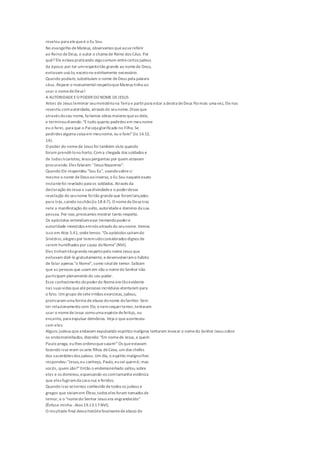 revelou para elequeé o Eu Sou.
No evangelho deMateus, observamos queaosereferir
ao Reino deDeus, o autor o chama de Reino dos Céus. Por
quê? Ele estava praticando algocomum entrecertos judeus
da época: por ter umrespeitotão grande ao nomede Deus,
evitavam usá-lo, excetono estritamente necessário.
Quando podiam, substituíam o nome deDeus pela palavra
céus. Repare o monumentalrespeitoqueMateus tinha ao
usar o nomedeDeus!
A AUTORIDADEEO PODER DO NOME DEJESUS
Antes de Jesus terminar seuministériona Terra e partirpara estar a destra deDeus Paimais uma vez, Elenos
revestiu comautoridade, através do seunome.Disseque
através doseu nome, faríamos obras maiores queas dele,
e terminoudizendo: "Etudo quanto pedirdes em meunome
eu o farei, para que o Paiseja glorificado no Filho. Se
pedirdes alguma coisa em meunome, eu o farei"(Jo 14.13,
14).
O poder do nomede Jesus foi também visto quando
foram prendê-lono horto. Coma chegada dos soldados e
de Judas Iscariotes, Jesus perguntou por quem estavam
procurando.Eles falaram: "Jesus Nazareno".
Quando Ele respondeu "Sou Eu", usandosobresi
mesmo o nome deDeus aoinverso, o Eu Sou naqueleexato
instantefoi revelado para os soldados. Através da
declaração de Jesus a sua divindadee o poderdessa
revelação do seunome foitão grandeque foramlançados
para trás,caindo nochão(Jo 18.4-7). O nomedeDeus traz
nele a manifestação do vulto, autoridadee domínio da sua
pessoa. Por isso,precisamos mostrar tanto respeito.
Os apóstolos entendiamesse tremendopodere
autoridade investidos emnós através do seunome. Vemos
isso em Atos 5.41, ondelemos: "Os apóstolos saíramdo
Sinédrio,alegres por teremsidoconsiderados dignos de
serem humilhados por causa doNome"(NVI).
Eles tinhamtãogranderespeitopelo nomeJesus que
evitavam dizê-lo gratuitamente, edesenvolveramo hábito
de falar apenas "o Nome", como sinalde temor.Sabiam
que as pessoas que usam em vão o nomedo Senhor não
participam plenamente do seu poder.
Esse conhecimento dopoderdo Nomeera tãoevidente
nas suas vidas queatépessoas incrédulas atentaram para
o fato. Um grupo deseteirmãos exorcistas, judeus,
praticaramuma forma deabuso donome doSenhor.Sem
ter relacionamento com Ele, enemsequertemor,tentaram
usar o nomedeJesus comouma espéciedefeitiço, ou
encanto, para expulsar demônios. Veja o queaconteceu
com eles:
Alguns judeus queandavam expulsando espíritos malignos tentaram invocar o nomedo Senhor Jesus sobre
os endemoninhados, dizendo: "Em nomede Jesus,a quem
Paulo prega, eulhes ordenoquesaiam!"Os queestavam
fazendo isso eram os sete filhos deCeva, um dos chefes
dos sacerdotes dos judeus. Um dia, o espírito malignolhes
respondeu:"Jesus,eu conheço, Paulo, eusei quemé; mas
vocês, quem são?"Então o endemoninhado saltou sobre
eles e os dominou,espancando-os comtamanha violência
que eles fugiramda casa nus eferidos.
Quando isso setornou conhecido detodos os judeus e
gregos que viviamem Éfeso,todos eles foram tomados de
temor; e o "nomedo Senhor Jesus era engrandecido"
(Ênfase minha -Atos 19.13-17-NVI).
O resultado final dessa história fascinantedeabuso do
 