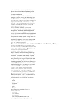 nome do Senhor Jesus é que o própriodemônio reagiue
castigou os malfeitores. O Nomefoi exaltado na região
toda, com muitas pessoas renunciandoo espiritismo e a
feitiçaria, convertendo-se.
Uma coisa que a igreja primitiva possuía, semsombra
de dúvida,era o temor do nomesagrado deDeus. Pedroe
João demonstraram isso,quando estavam a caminhodo
templo para orar.Um aleijado os viue pediu esmola.Amo a
resposta deles:"Não tenho prata nemouro; mas o que
tenho isso tedou. Em nomede Jesus Cristo, o Nazareno,
levanta-tee anda"(At 3.6). Eo aleijado levantou e foi
curado naquele exatoinstante!
Eles não dispunham dedinheiro alina hora,mas
tinham acessoa ele, pois os discípulos colocavamas suas
ofertas aos pés deles. Podiam ter mandadobuscar uma
esmola como tesoureiro da igreja para o coitadodo
aleijado, mas tinhamalgo melhor para dar, algo que estava
com eles ali naqueleinstante. O queera? Eles detinhamo
conhecimentodo poder do nomede Jesus,por terem uma
consideraçãoincomensurável ao seunome.Uma das
condições necessárias para termos hojeo poder nonome
de Jesus igualaodeles é exercer o mesmo respeito ao
Nome que os apóstolos praticavam.
Mais uma vez esse princípio deresguardar o nomedo Senhorfoi defendido noNovo Testamento, emTiago 2.7,
quando vemos a seguintedeclaração:"Não são eles que
difamam o bom nomequesobrevocês foi invocado?"(NVI)
Difamar o bom nomeera visto como algoextremamente
pejorativopela igreja neotestamentária.
Toda vez que vocêusa na sua conversa diária o nome
de Deus ou deJesus deuma forma desnecessária,como
expletivo,vocêestá tomando o nomedo Senhor emvão,
abusandode sua santidade. Tenho prestado atenção e
repareiqueas pessoas quetêmessa prática perdemo
temor do Senhor na suas vidas.Elas não têmmuito poder
quando oram pedindo algoa Deus. Por isso,a igreja da
atualidade, muitas vezes,não tem a mesma demonstração
do poder do EspíritoSanto em nossomeio como acontecia
na igreja neotestamentária. Nós não prestamos o respeito
devido ao nomedeDeus do jeito queeles faziam.
USANDO O NOME DEJESUS PELARAZÃO CORRETA
O nome do nosso Deus jamais deve sair das nossas
bocas deuma forma à-toa ousupérflua.Quando é, então,
que devemos falarcomas nossas bocas o nomede Deus?
Apenas quando estamos falando com Eleou a respeito
dele. Sãoabsolutamenteas únicas duas instâncias emque
o nome de Deus deveser faladopor nós.
As formas principais quedevemos falar comDeus são:
• Oração
• Súplicas
• Ações de graças
• Intercessão
• Petições
• Louvor
• Adoração
As formas principais pelas quais devemos falar a
respeito deDeus são:
• Evangelismo
• Ensino da Palavra
• Dons espirituais
• Pregação•Compartilhando suas bênçãos
Somente quandovoltamos a respeitar o nomedo
 