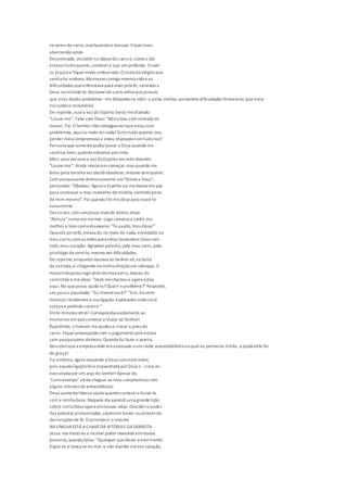 no pneu do carro,machucandoo meupé.Fiqueimais
aborrecidoainda.
Desanimado, encostei na lateraldo carro e, como o dia
estava muitoquente,comeceia suar em profusão. Cruzei
os braços e fiquei muito emburrado. O restoda alegria que
sentia foi embora. Murmureicomigo mesmosobreas
dificuldades queenfrentava para viverpela fé, servindo a
Deus no ministério.Reclameido carro velhoquepossuía
que vivia dando problemas -me deixandona mão-e pelas minhas constantes dificuldades financeiras (por estar
iniciandoo ministério).
De repente,ouvia voz do Espírito Santo medizendo:
"Louve-me". Falei com Deus: "Nãoestou com vontadede
louvar, Pai. O Senhor não consegueverqueestou com
problemas, aquino meio do nada? Está muito quente,vou
perder meucompromisso e estou chateadocomtudoisso".
Pensava que somentepodia louvar a Deus quando me
sentisse bem,quando estivesse pra cima.
Mais uma vez ouvia voz doEspírito em mim dizendo:
"Louve-me". Ainda relutei em começar, mas quando me
falou pela terceira vez decidiobedecer,mesmo semquerer.
Com pouquíssimo ânimosussurrei um"Glória a Deus",
pensando: "Obedeci. Agora o Espírito vai medeixarem paz
para continuar o meu momento demiséria, sentindopena
de mim mesmo". Foi quandoEle medissepara louvá-lo
novamente.
Dessa vez, com umpouco mais de ânimo,disse
"Aleluia"numa voz normal. Logo comeceia sentir-me
melhor e faleicomentusiasmo:"Te exalto,meuDeus!"
Quando percebi,estava ali, no meio do nada, encostado no
meu carro,comas mãos para cima,louvandoa Deus com
todo meu coração. Agradeci pelodia, pelo meu carro, pelo
privilégio deservi-lo, mesmo em dificuldades.
De repente,enquanto louvava ao Senhor ali,na beira
da estrada,vi chegando na minha direçãoum reboque. O
motorista paroulogo atrás domeucarro, desceu do
caminhão eme disse: "Você mechamoue agora estou
aqui. No queposso ajudá-lo? Qualé o problema?"Respondi,
um pouco assustado: "Eu chameivocê?""Sim, há vinte
minutos recebemos a sua ligação,explicando ondevocê
estava e pedindo socorro."
Vinte minutos atrás! Correspondia exatamente ao
momento emquecomecei a louvar ao Senhor!
Rapidinho, o homem meajudoua trocar o pneudo
carro. Fiqueipreocupado com o pagamento pois estava
com pouquíssimo dinheiro. Quandofui fazer o acerto,
descobriquea empresa dele era associada a um clube automobilísticoaoqual eu pertencia.Então, a ajuda dele foi
de graça!
Fui embora, agora louvando a Deus commais ardor,
pois aquela ligaçãofora orquestrada porDeus e - creio eu -
executada por um anjo do Senhor!Apesar do
"contratempo"ainda cheguei ao meu compromisso com
alguns minutos deantecedência!
Deus somenteliberouajuda quandocomeceia louvá-lo
com a minha boca. Naquele dia aprendiuma grandelição
sobre comoDeus opera emnossas vidas. Descobrio poder
das palavras pronunciadas,sejamem louvor ouatravés de
declarações de fé.O princípioé o mesmo.
NALÍNGUAESTÁ ACHAVEDA VITÓRIAEDADERROTA
Jesus nos mostrou o incrível poder investido emnossas
palavras, quandofalou: "Qualquer quedisser a estemonte:
Ergue-te e lança-teno mar,e não duvidar emseu coração,
 