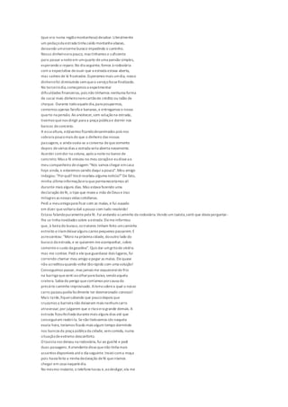 (que era numa regiãomontanhosa) desabar.Literalmente
um pedaçoda estrada tinha caído montanha abaixo,
deixando umenormeburaco impedindo o caminho.
Nosso dinheiroera pouco, mas tínhamos o suficiente
para passar a noiteem umquarto deuma pensão simples,
esperando o reparo.No dia seguinte, fomos à rodoviária
com a expectativa deouvir que a estrada estava aberta,
mas saímos de lá frustrados.Esperamos mais umdia, nosso
dinheirofoi diminuindo semqueo serviçofossefinalizado.
No terceirodia,começamos a experimentar
dificuldades financeiras, pois não tínhamos nenhuma forma
de sacar mais dinheironemcartãode crédito ou talão de
cheque. Durante todoaqueledia,para pouparmos,
comemos apenas farofa e bananas,e entregamos o nosso
quarto na pensão. Ao anoitecer,sem soluçãona estrada,
tivemos quenos dirigir para a praça pública e dormir nos
bancos deconcreto.
A essa altura, estávamos ficandodesanimados pois nos
sobrara poucomais do que o dinheiro das nossas
passagens, e ainda ouvia-se a conversa dequesomente
depois devários dias a estrada seria aberta novamente.
Acordei comdor na coluna, após a noiteno banco de
concreto. Mas a fé cresceu no meu coraçãoe eudisseao
meu companheiro deviagem:"Nós vamos chegar emcasa
hoje ainda, e estaremos saindo daqui a pouco". Meu amigo
indagou: "Porquê? Vocêrecebeu alguma notícia?"De fato,
minha última informaçãoera quepermaneceríamos ali
durante mais alguns dias. Mas estava fazendo uma
declaração defé, o tipo que movea mão deDeus e traz
milagres as nossas vidas cotidianas.
Pedi a meuamigopara ficar com as malas, e fui ousado
em dizer quevoltaria dali a pouco com tudo resolvido!
Estava falandopuramentepela fé. Fui andando a caminho da rodoviária.Vendo um taxista,senti que devia perguntar-
lhe se tinha novidades sobre a estrada. Elemeinformou
que, à beira do buraco,os tratores tinham feito umcaminho
estreito eiriamdeixaralguns carros pequenos passarem. E
acrescentou: "Moro na próxima cidade, dooutro lado do
buraco da estrada, e se quiserem meacompanhar, cobro
somenteo custo da gasolina". Quis dar umgritode vitória
mas me contive. Pedia elequeguardasse dois lugares,fui
correndo chamar meu amigo epegar as malas. Elequase
não acreditouquando voltei tãorápido com uma solução!
Conseguimos passar, mas jamais me esquecereido frio
na barriga quesentiaoolharpara baixo, vendoaquela
cratera. Sabia do perigo quecorríamos porcausa do
precário caminho improvisado. Aterra sobrea qual o nosso
carro passoupodia facilmente ter desmoronado conosco!
Mais tarde,fiqueisabendo que poucodepois que
cruzamos a barreira não deixaram mais nenhumcarro
atravessar,por julgarem que o riscoera grande demais. A
estrada ficoufechada durantemais alguns dias até que
conseguiram reabri-la. Senão tivéssemos ido naquela
exata hora, teríamos ficado mais algum tempo dormindo
nos bancos da praça pública da cidade, semcomida, numa
situaçãodeextremo desconforto.
O taxista nos deixou na rodoviária, fui ao guichê e pedi
duas passagens. Aatendentedissequenão tinha mais
assentos disponíveis atéo dia seguinte. Insisticoma moça
pois havia feito a minha declaração defé queiríamos
chegar em casa naqueledia.
No mesmo instante, o telefonetocou e,aodesligar,ela me
 