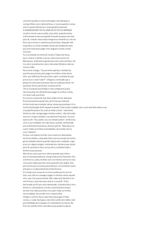 somentequando a nossa motivação é deabençoar e
compartilhar coma obra deDeus, e nunca quandoo nosso
alvo é apenas alimentara nossa ganância pessoal.
A GENEROSIDADEFEZ AS JANELAS DO CÉU SEABRIREM
Lembro-mede uma ocasião, anos atrás, quandoestava
enfrentandomuitas provações financeiras apesarde viver
pela fé, investir meutempo integralno ministérioe crer em
Deus para enviar o sustentoqueprecisava. Naquele mês
específico, eutinha recebido menos da metadedo valor
que precisava para pagar meu aluguel eoutras contas
mensais.
Fui estimulado na minha fé,lendoa Palavra deDeus,
para colocar o Senhor a prova comoestá escrito em
Malaquias: sefôssemos generosos com a obra deDeus, Ele
iria abrir as janelas dos céus e derramar bênçãos sobreas
nossas vidas.
Raciocinei comigo: "Já quetenhoapenas a metadeda
quantia quepreciso para pagar as minhas contas desse
mês, que diferença faz para Deus suprir a metadedo que
precisoou o valortodo?". Chegueia conclusão que a
pequena soma queprecisava não era nada para Deus. De
qualquer forma,decidi dar umpassode fé.
Disse aopastorquedividia a casa comigoquejá que
não dispunha dosuficientepara pagar as minhas contas,
iria doar tudo quetinha.
Eu estava convictode que Deus ainda iria me abençoar
financeiramenteaquelemês,de forma quesobraria
dinheiroaté para comprar várias coisas queprecisava. Fiz a
minha declaração defé naquele instante.Tome muito cuidado com o quevocê fala sobre a sua
situaçãofinanceira.Se você se limita a dizer: "não tenho
dinheiro, não consigopagar minhas contas", não terá nada
mesmo e estará selando o seudestino financeiro. Sevocê
apenas diz: "Sou pobre,vou sersemprepobre", entãoessa
será a sua realidade. Ao invés disso, quando confrontado
por problemas financeiros,declarepela fé: "MeuDeus irá
suprir todas as minhas necessidades, deacordo com as
suas riquezas".
Estava numaperto incrível, mas resolviser abençoado,
da forma bíblica, colocando Deus a prova através da minha
generosidademesmoquando estava sem condições.Logo
procurei alguns amigos, missionários e obreiros que viviam
pela fé servindoa Deus na sua obra,e distribuítodo o
dinheiroquepossuía.
Não disse a eles queera a última quantia quetinha e
que estava passandopor uma grandeprova financeira. Dei
o dinheiroa cada umdeles com umimensosorrisono meu
rosto pois sabia que Deus ama quemdá com alegria. Eles
pensaramqueeuestava passandopor ummomento muito
próspero, e estava dandoda minha fartura.
O inimigo veiosussurrar nomeuouvidoqueeu era um
tolo, que não iria conseguirpagar as minhas contas aquele
mês, que iria causarvexame.Mas sabia queSatanás é um
mentiroso,e quevem para atacar a nossa fé. Tinha
declarado porfé queseria abençoado, edoadotodoo meu
dinheiro. Literalmentea minha conta bancária estava
zerada mas sabia queDeus iria suprir todas as minhas
necessidades, deacordo coma riqueza dele.
Chegou o último dia no qualteria quepagarminhas
contas,e nada. Na época,não tinha cartão decrédito, nem
possibilidade deconseguirum empréstimono banco.No
final da manhã, tinha consciência quepoderia esperar
 