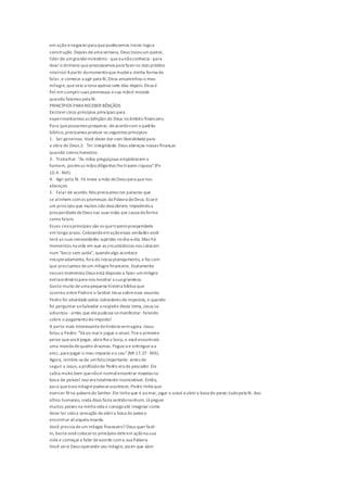 em ação enegocieipara quepudéssemos iniciar logoa
construção. Depois deuma semana, Deus tocouum pastor,
líder de umgrandeministério - queeunãoconhecia -para
doar o dinheiro queprecisávamos para fazeros dois prédios
inteiros!Apartir domomentoquemudeia minha forma de
falar, e comecei a agir pela fé,Deus encaminhou o meu
milagre,queveio a tona apenas sete dias depois.Deus é
fiel em cumprirsuas promessas esua mãoé movida
quando falamos pela fé.
PRINCÍPIOS PARA RECEBER BÊNÇÃOS
Existem cinco princípios principais para
experimentarmos as bênçãos de Deus noâmbito financeiro.
Para quepossamos prosperar, deacordocom o padrão
bíblico,precisamos praticar os seguintes princípios:
1. Ser generoso. Você dever dar com liberalidadepara
a obra de Deus.2. Ter integridade. Deus abençoa nossas finanças
quando somos honestos.
3. Trabalhar. "As mãos preguiçosas empobrecem o
homem, porémas mãos diligentes lhetrazem riqueza"(Pv
10.4 -NVI).
4. Agir pela fé. Fé move a mão deDeus para quenos
abençoe.
5. Falar de acordo.Nós precisamos ter palavras que
se alinhem comas promessas da Palavra deDeus. Esseé
um princípio que muitos não descobrem, impedindoa
prosperidadedeDeus nas suas vidas por causa da forma
como falam.
Esses cincoprincípios são os quetrazemprosperidade
em longo prazo. Colocandoemaçãoessas verdades você
terá as suas necessidades supridas nodia-a-dia.Mas há
momentos na vida em que as circunstâncias nos colocam
num "beco sem saída", quandoalgo acontece
inesperadamente, fora do nossoplanejamento, e faz com
que precisamos deum milagrefinanceiro. Exatamente
nesses momentos Deus está disposto a fazer ummilagre
extraordináriopara nos mostrar a sua grandeza.
Gosto muito deuma pequena história bíblica que
ocorreu entrePedroe o Senhor Jesus sobreesse assunto.
Pedro foi abordado pelos cobradores deimpostos, e quando
foi perguntar aoSalvador a respeito desse tema,Jesus se
adiantou -antes que elepudessesemanifestar- falando
sobre o pagamentodo imposto!
A parte mais interessanteda história vemagora. Jesus
falou a Pedro: "Vá ao mare jogue o anzol. Tireo primeiro
peixe quevocêpegar, abra-lhea boca, e vocêencontrará
uma moeda dequatro dracmas. Pegue-a e entregue-a a
eles, para pagar o meu imposto eo seu"(Mt 17.27 -NVI).
Agora, lembre-sede umfatoimportante: antes de
seguir a Jesus, a profissãode Pedro era de pescador.Ele
sabia muito bem quenãoé normalencontrar moedas na
boca de peixes! Isso era totalmenteinconcebível. Então,
para queessemilagrepudesseacontecer,Pedro tinha que
exercer féna palavra do Senhor.Ele tinha que ir aomar, jogar o anzol eabrira boca do peixe;tudopela fé. Aos
olhos humanos, nada disso fazia sentidonenhum. Já peguei
muitos peixes na minha vida e consigoaté imaginar como
deve ter sidoa sensação deabrira boca do peixee
encontrar aliaquela moeda.
Você precisa deum milagre financeiro? Deus querfazê-
lo, basta vocêcolocaros princípios deleem açãona sua
vida e começara falar deacordo coma sua Palavra.
Você verá Deus operando seu milagre, assim que abrir
 