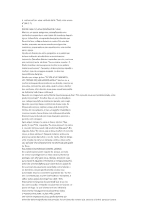 a sua boca efizer a sua confissão defé: "Pedi, e dar-se-vos-
á"(Mt 7.7).
5
PODER PARA EXPULSAR DEMÔNIOS ECURAR
Marlon, um pastor amigomeu, estava fazendouma
conferência especialem uma cidade. Os membros daquela
igreja tinhamfeito uma grande divulgação, dizendo que
Deus iria fazer milagres duranteo evento.Em uma das
tardes, enquanto eleestava orandocomalguns dos
membros, preparando-separa aquela noite, uma mulher
veio à igreja.
Vendo um diácono na porta, perguntou se o pastor que
estava realizando a conferência se encontrava no
momento.Quando o diácono respondeu que sim, com uma
voz muito estranha, ela disse:"Eu vou matar o pastor. O
Diabo mandou e estouaquipara mostraro seu poder e
matar essehomem". Pasmado, o diáconotentou impedir a
mulher, mas ela conseguiu escapulir e entrarnas
dependências da igreja.
Vendo meu amigo, gritou: "EU VIMAQUI PARA MATÁ-
LO! PREPARE-SEPARA MORRER AGORA!"Marlon viu a
mulher enlouquecida correndo em sua direção, mas não se
assustou, nem correu, pois sabia a quemservia: o Senhor
dos senhores, o Reidos reis, Jesus,para o qual todojoelho
se dobrará e toda língua confessará.
Quando ela chegoubem perto, Marlon tevetempopara dizer: "Em nomedeJesus vocêestá derrotado, enão
poderá meatingir". Amulher deu umsoco na direçãode
sua cabeça mas eleficou totalmenteparado, semreagir.
Quando o punhoestava a centímetros deseu rosto, foi
bloqueado comoseexistisse uma parede invisível. Ela
tentou de novo atacá-lo, emais uma vez foi impedida da
mesma maneira. Isso a deixou mais enlouquecida ainda.
Ela continuoutentando com mais desespero penetrar a
parede,sem conseguir.
Após algum tempo,ela parou e disse a Marlon: "Que
poder é esse?"Ele respondeu:"Eu sirvoa Jesus.Éno nome
e no poder delequevocêestá sendoimpedida agora". Em
seguida, falou: "Demônio,saia já dessa mulher emnomede
Jesus,e deixe-a empaz". Naqueleinstante, sentiu uma
presença saindoda mulher, eela foi liberta. Marlon dirigiu
uma oração, ela abriuseu coração, aceitou a Jesus como
seu Salvador e foicompletamente transformada pelo poder
de Deus.
PALAVRAS DEAUTORIDADECONTRA SATANÁS
Deus pôdeoperar assim naqueledia porque, aoinvés
de tentarseprotegercom as mãos naturais,Marlon se
protegeu com a força deJesus, liberada através desuas
palavras defé. Quandoenfrentamos o inimigo precisamos
entender a tremenda força quehá em liberaro poder de
Deus através depalavras deautoridadecontra Satanás e
os demônios. Jesus especificamentenos deu essa
autoridade.VejoissoclaramentequandoEle diz: "Eu lhes
dei autoridade para pisarem sobre cobras e escorpiões, e
sobre todoo poder doinimigo"(Lc 10.19 -NVI).
Precisamos tomar posseda autoridade que Jesus nos
deu com ousadia eintrepidez se quisermos verSatanás ser
posto em fuga. Eo que falamos temuma influência
monumental nessa guerra travada contra o Diabo.
O PODER DAPALAVRA FALADAPARA CURAR
Um homem impressionou Jesus profundamente por
entender deforma profunda esseprincípio. Foium centurião romano que procurou o Senhor para quecurasse
 