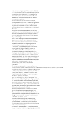 o seu servo. Jesus logo seprontificoua acompanhá-lo à sua
casa para ministrar a cura.Era o que todos que solicitavam
ajuda pediam: uma visita pessoal e um toque das suas
mãos restauradoras. Mas esseoficial romanofoi bem
diferentedos outros pois entendia algo que a grande
maioria não compreendia.
O que era diferentenele? Ele entendia o poder da
palavra falada para concretizar o milagre.Ele respondeu a
oferta de Jesus, deir à sua casa,coma seguintefrase:
"Senhor, nãosoudigno dequeentres debaixodo meu
telhado, mas dizesomente uma palavra,e o meu criadohá
de sarar".
Jesus ficou tãoimpressionado que disse que em todo
Israelnãohavia encontradooutra pessoa com tamanha fé!
Por quê? Simplesmenteporque o centurião entendia o
princípio espiritual do poder da palavra falada para que
Deus realize milagres.
Volte a leros relatos dos evangelhos nas passagens em
que Jesus curou os enfermos e expulsoudemônios.
Você vai perceber algofascinante:o Senhor raramente
orava para curaralguém. Elesimplesmentedizia as
palavras e as pessoas eramcuradas ou libertas.
Com certeza, Jesus orava,e muito, mas quasesempre
antes edepois da hora do milagre. Orava para ter
comunhãocomDeus Pai e para sepreparar,mas
raramentena hora em que estava realizando curas e
libertações dopoder doDiabo. Elesimplesmente ordenava
e as coisas aconteciam. Dissequeera exemplopara nós,
que poderíamos fazer -de forma igual-tudo o quefez em
seu ministérioaqui na Terra. Isso significa quetambém
devemos aprender a usaro poder donome deJesus para
ordenar ever as pessoas curadas e libertas.
O PODER DAPALAVRA FALADAPARA TRAZER
LIBERTAÇÃO
Certa vez, estava pregandoem uma campanha numa
tenda. Ànoite, no meio da minha mensagem, uma mulher endemoninhada começou a gritar e a causar grande
comoção.Um obreirocorreuem direçãoa ela, agarrouseus
cabelos com as mãos e começoua puxá-los,sacudindo sua
cabeça para cá e para lá,enquanto orava a Deus para
libertá-la. Mas nada aconteceu e a mulher continuou a
manifestar a presença deSatanás.
Senti em meu coração que nãoera hora de orar, mas
de ordenar pela fé. Descido palanquee cheguei perto dela.
Ela estava rastejando no chão como se fosse uma cobra.
Ajoelheibemperto,e dissecomautoridade: "Em nomede
Jesus,saia dessa mulher agora, edeixe-a em paz". Naquele
instante, ela foi liberta,aceitou Jesus como Salvador saindo
dali transformada pelo poder deDeus.
A libertação daquela mulher aconteceuna hora exata,
pois há momentos para ordenare outros para orar.
Devemos recalcar as nossas vidas deoraçãosim,e isso é
importantíssimo-porém, existe a hora correta deorar ea
de agir ordenando com fé. Invocar o nome deJesus com
autoridade équetrará o milagre.
O inimigo nãotempoderde fogo ilimitado, como
alguns pensam.Somente Deus tem essepoder. O de
Satanás érestrito, équantificado. Eletemapenas um
número específico dedemônios,e um limite decoisas que
pode fazer aomesmo tempo.
Então, qualé a estratégia dele? Éa de concentraro seu
ataqueem qualquer instantenos lugares quepode, em dois
 