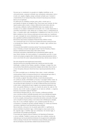 Pessoas que se envolveram no passado em religiões metafísicas ou de
ciências da mente, costumam confundir esse ensinamento sobre pensar certo e
errado com aquelas religiões, porque continuam achando que o homem é
simplesmenteum ser mentale físico.Mas o homemé mais doqueisso. Eletam-
bém é um serespiritual!
Os defensores da metafísica ensinam tanto sobre a mente que os
participantes da Igreja do Evangelho Pleno ficam quase que receosos de dizer
alguma palavra sobrea mente -embora a Bíblia tenha muito a dizer sobreela.
Por exemplo,a Bíblia diz: Confia no SENHORde todo o teu coraçãoe não te
estribes no teu próprio entendimento [mente] (Pv 3.5). E ainda: Destruindo os
conselhos [raciocínios] e toda altivez que se levanta contra o conhecimento de
Deus, e levando cativo todo entendimento à obediência de Cristo (2 Co 10.5). A
Bíblia tambémnos fala: Enãovos conformeis comestemundo,mas transformai-
vos pela renovação do vosso entendimento, para que experimenteis qual seja a
boa, agradável eperfeita vontadede Deus (Rm 12.2).
Renovamos nossa mente estudandoa Palavra de Deus.ABíblia ensina a
"ter a mentedeCristo"(1 Co 2.16).Aúnica maneira determos a mentedeCristo
é estudando Sua Palavra, crer nEla de todo o coração e agir conforme Seus
ensinamentos.
A Palavra de Deus também nos ensina a pensar "nas coisas quesãoboas,
puras e honestas,sehouver nelas alguma virtude" (Fp 4.8). Portanto, a Palavra
de Deus realmentetemmuitas coisas a dizer sobre a mente.
Entretanto, precisamos compreenderqueos pensamentos podem surgir de
duas fontes distintas. Em outras palavras, os pensamentos que vêm à nossa
mente nemsempreseoriginamdela. O diabo coloca muitos pensamentos defora:
esta é uma fonte. Por outro lado,pensamentos de Deus vêmdo nosso interior. 7
Eles vêm através do nosso espírito para nossa mente.
Quando vocêfica emcomunhão estreita com o Senhor pormeio da oração,
meditação e estudo da Sua Palavra, aprende a distinguir a origem dos seus
pensamentos.Naturalmente,pensamentos malignos são do diabo. Deus é amor, e
o amor não pensa, nãoouvee não vêmal.Esses tipos depensamentos vêm de
Deus.
Eu tenho percebido que as referências feitas sobre a mente confundem
muitas pessoas. Porém,no tocanteao fato decrer, muitos pensam que crêem.E,
realmente, o fazemem suas mentes, mas não em seus corações.
Por exemplo,sealguém fala sobreconfissão, a maioria das pessoas pensa
em confessar pecado, enfermidade ou fracasso. A passagem bíblica revela: Se
confessarmos os nossos pecados, eleé fiel e justo para nos perdoar os pecados e
nos purificarde toda a injustiça (1 Jo1.9). Mas a Palavra deDeus temmuitomais
a dizer sobre o ladopositivo do que o negativo.Se as pessoas entendessem, isso
faria uma grande diferença na vida e na maneira de pensar de cada um. No
entanto, elas só têm ouvido à pregação de um lado da confissão - o negativo.
Portanto, sóexercitam o lado do "não farás".
Paulo disseem Romanos 10.9: Se, com a tua boca, confessares ao Senhor
Jesus.Issonãoserefereà confissão depecado, nem éuma confissão defraqueza.
Ao invés disso, éuma confissão do senhoriode Jesus Cristo. Econtinua dizendo:
E, em teu coração,creres queDeus o ressuscitou dos mortos, serás salvo.Visto que
com o coraçãosecrêpara a justiça, ecom a boca sefaz confissãopara a salvação.
Esta não é uma confissão negativa.E uma confissão positiva! De fato, o
cristianismo é chamado de grande confissão.Hebreus 3.1 revela que devemos
considerar o Apóstoloe Sumo Sacerdoteda nossa confissão.
Nesse momento, seria para nós de grande ajuda definir o significado da
palavra confissão. Em primeiro lugar, é afirmaralguma coisa na qual cremos.
Em segundo lugar, é testificar algo que conhecemos. Em terceiro lugar, é
testemunhar uma verdade que abraçamos.
É necessário que façamos comoem Hebreus 4.14: Retenhamos firmemente
a nossa confissão. Também é preciso que haja uma confissão contínua da
redenção que nos tirou do domínio deSatanás e do seugovernode condenação,
medo ou doença. Temos de reter firmemente a nossa confissão, porque ela é a
derrota deSatanás. Jesus derrotou o diabo há cerca dedois milanos.
 