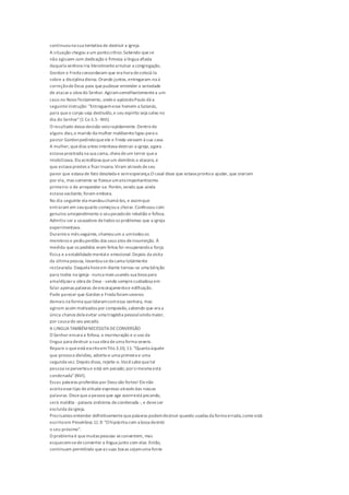 continuouna sua tentativa de destruir a igreja.
A situação chegou a um pontocrítico.Sabendo quese
não agissem com dedicação e firmeza a língua afiada
daquela senhora iria literalmentearruinar a congregação,
Gordon e Freda concordaram que era hora decolocá-la
sobre a disciplina divina. Orando juntos,entregaram-na à
correçãodeDeus para quepudesse entender a seriedade
de atacara obra do Senhor. Agiramsemelhantementea um
caso no NovoTestamento, ondeo apóstoloPaulo dá a
seguinteinstrução: "Entreguemesse homem a Satanás,
para queo corpo seja destruído,e seu espírito seja salvo no
dia do Senhor"(1 Co 5.5 -NVI).
O resultado dessa decisão veiorapidamente.Dentro de
alguns dias,o marido da mulher maldizenteligou para o
pastor Gordonpedindoqueele e Freda viessem à sua casa.
A mulher,quedias antes intentava destruir a igreja,agora
estava prostrada na sua cama, cheia deum terror quea
imobilizava. Ela acreditava queum demônio a atacara, e
que estava prestes a ficarinsana.Viram através deseu
pavor que estava de fato desolada e semesperança.O casal disse que estava prontoa ajudar, que orariam
por ela, mas somente se fizesseumatoimportantíssimo
primeiro: o de arrepender-se. Porém,vendo que ainda
estava vacilante, foram embora.
No dia seguinte ela mandouchamá-los, e assimque
entraram em seuquarto começoua chorar. Confessou com
genuíno arrependimento o seupecadode rebelião e fofoca.
Admitiu ser a causadora detodos os problemas que a igreja
experimentava.
Duranteo mês seguinte, chamouum a umtodos os
membros e pediuperdão dos seus atos deinsurreição. À
medida que os pedidos eram feitos foi recuperandoa força
física e a estabilidadementale emocional.Depois da visita
da última pessoa, levantou-seda cama totalmente
restaurada. Daquela hora em diante tornou-se uma bênção
para todos na igreja -nunca mais usando sua boca para
amaldiçoara obra de Deus -sendo semprecuidadosa em
falar apenas palavras deencorajamentoe edificação.
Pode parecer que Gordon e Freda foramseveros
demais na forma quelidaramcomessa senhora, mas
agiram assim motivados por compaixão,sabendo que era a
única chancedela evitar uma tragédia pessoalainda maior,
por causa do seu pecado.
A LINGUATAMBÉMNECESSITADECONVERSÃO
O Senhor encara a fofoca, a murmuração e o uso da
língua para destruir a sua obra deuma forma severa.
Repare o queestá escritoemTito 3.10, 11: "Quantoàquele
que provoca divisões, advirta-o uma primeira e uma
segunda vez. Depois disso, rejeite-o.Vocêsabequetal
pessoa seperverteue está em pecado; porsimesma está
condenada"(NVI).
Essas palavras proferidas por Deus são fortes! Elenão
aceita essetipo deatitude expresso através das nossas
palavras. Dissequea pessoa que age assimestá pecando,
será maldita -palavra sinônima decondenada -, e deveser
excluída da igreja.
Precisamos entender definitivamentequepalavras podemdestruir quando usadas da forma errada,como está
escritoem Provérbios 11.9: "O hipócrita com a boca destrói
o seu próximo".
O problema é quemuitas pessoas seconvertem, mas
esquecem-sedeconverter a língua junto com elas. Então,
continuam permitindo queas suas bocas sejamuma fonte
 