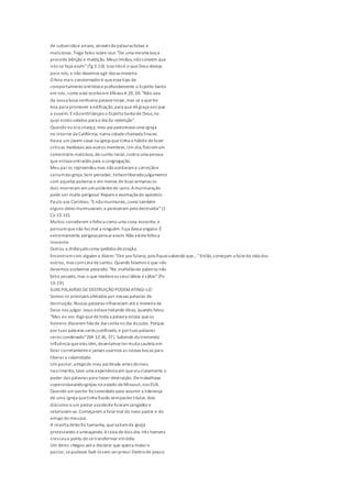 de subversãoe arraso, através depalavras falsas e
maliciosas.Tiago falou sobreisso: "De uma mesma boca
procede bênção e maldição. Meus irmãos,nãoconvém que
isto se faça assim"(Tg 3.10). Issonãoé o queDeus deseja
para nós, e não devemos agir dessa maneira.
O fato mais consternadoré queessetipo de
comportamento entristeceprofundamente o Espírito Santo
em nós, como está escritoem Efésios 4.29,30: "Não saia
da vossa boca nenhuma palavra torpe,mas só a quefor
boa para promover a edificação,para quedêgraça aos que
a ouvem. Enãoentristeçais o EspíritoSantode Deus,no
qual estais selados para o dia da redenção".
Quando eu era criança, meu paipastoreava uma igreja
no interior da Califórnia, numa cidadechamada Fresno.
Havia um jovem casal na igreja quetinha o hábito defazer
críticas maldosas aos outros membros.Um dia,fizeramum
comentário malicioso, decunho racial,contra uma pessoa
que estava entrando para a congregação.
Meu pai os repreendeumas nãoaceitarama correçãoe
saíramda igreja.Sem perceber, tinhamliberadojulgamento
com aquelas palavras e em menos deduas semanas os
dois morreram em umacidentede carro.Amurmuração
pode ser muito perigosa! Reparea exortaçãodo apóstolo
Paulo aos Coríntios: "Enãomurmureis,como também
alguns deles murmuraram,e pereceram pelodestruidor"(1
Co 10.10).
Muitos consideram a fofoca como uma coisa inocente, e
pensamquenão faz mal a ninguém.Fuja desseengano.É
extremamente perigosopensarassim. Não existefofoca
inocente.
Outros a disfarçamcomo pedidos deoração.
Encontramcom alguém e dizem: "Ore porfulano, pois fiqueisabendo que..."Então,começam a falarda vida dos
outros, mas comcara desantos. Quando falamos o que não
devemos acabamos pecando: "Na multidãode palavras não
falta pecado,mas o que modera os seus lábios ésábio"(Pv
10.19).
SUAS PALAVRAS DEDESTRUIÇÃO PODEMATINGI-LO
Somos os principais afetados por nossas palavras de
destruição.Nossas palavras influenciam atéa maneira de
Deus nos julgar. Jesus estava tratando disso, quando falou:
"Mas eu vos digoquedetoda a palavra ociosa queos
homens disserem hãode darconta no dia dojuízo. Porque
por tuas palavras serás justificado,e portuas palavras
serás condenado"(Mt 12.36, 37). Sabendo da tremenda
influência queelas têm,deveríamos termuita cautela em
falar corretamentee jamais usarmos as nossas bocas para
liberara calamidade.
Um pastor,amigode meu paidesde antes domeu
nascimento, teve uma experiência em queviuclaramente o
poder das palavras para trazer destruição. Eletrabalhava
supervisionandoigrejas no estado deMissouri,nos EUA.
Quando um pastor foiconvidado para assumir a liderança
de uma igreja quetinha ficado sempastortitular, dois
diáconos eum pastor assistenteficaramzangados e
rebelaram-se.Começaram a falarmal do novo pastor e do
amigo do meupai.
A revolta deles foi tamanha, quesaíramda igreja
protestando eameaçando. Araiva dedois dos três homens
cresceua ponto desetransformar emódio.
Um deles chegou atéa declarar que queria mataro
pastor,sepudesse fazê-losem serpreso! Dentrode pouco
 