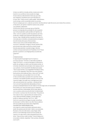 tempo sua vida foi arruinada,perdeu a esposa para outro
homem e viu seufilho se tornar viciado em drogas.
O outro deixouo ódio dominá-lo tanto que,por mais
que chegassea reconhecerqueo quetinha feito era
errado, dizia: "Prefiromorrer a pedir perdão". Nãodemorou
muito tempo e elefoi encontrado morto na sua cama.
Fizeram autópsia para ver a razão da sua mortee não descobriram nada!Elemorreusem motivo físico nenhum,
ainda jovem, com apenas cinqüenta e poucos anos, porque
suas palavras o destruíram.
O último dos três foio único que teveum final feliz
porque searrependeu da sua atitude,foi até os pastores
que tinha prejudicadoe pediuperdão com lágrimas nos
olhos. Comisso, quebrouo poder das palavras que tinha
proferido e impediu que trouxessem destruição sobre si
mesmo. Hoje, a bênção deDeus é grande na sua vida.Foi
chamado para o ministério, está pastoreando uma igreja e
levando muitas almas para o Reinode Deus.
Toda vez que vocêsesentir tentado a fofocar ou
murmurar,repreenda o inimigono mesmo instante.Não
permita queseja criada uma brecha,através da qual
Satanás possa penetrar, trazendo estrago e derrota.
Lembre-se doqueestá escrito em Provérbios 21.23:"O que
guarda a sua boca e a sua língua guarda a sua alma das
angústias".
7
O PODER DAVIDA
A segunda parte da passagemqueme inspiroua
escrever esselivro: "Amorte ea vida estãono poder da
língua"(Pv 18.21) -, é a queeumais gosto. Avida está no
poder da sua língua, se vocêa usar da maneira correta. Jó
entendeu claramente esseprincípioe não tropeçou com as
suas palavras,mesmo quandofoi desafiado pela esposa:
'"Você ainda mantém a sua integridade?Amaldiçoe a Deus,
e morra!'Ele respondeu:'Você fala como uma insensata.
Aceitaremos o bemdado por Deus, e nãoo mal?'Em tudo
isso Jó não pecou com seus lábios"(Jó 2.9, 10 -NVI).
Jó não somenteevitouo pecadocomo quedisse nesse
confronto, mas tambémquando conversoucomseus três
supostos amigos. Elesoube usar a sua língua para trazer
vida, pois deacordo com o quefalou -e deixoude falar -
mais uma vez foi grandemente abençoado porDeus e
prosperou abundantemente.Jó éaté citado no livrodeTiagocomo um exemplode
finais felizes,por causa da maneira quese comportou
quando enfrentoua adversidade. Elefoi muito sábioem
usar a sua boca comouma arma devida.Foi determinado
em manter a sua boca reta. Elemesmo disse: "Enquanto eu
tiver vida em mim, o soprode Deus em minhas narinas,
meus lábios nãofalarão maldade, e minha língua não
proferirá nada queseja falso"(Jó 27.3, 4 -NVI).
Você tem na ponta da sua língua um podermaravilhoso
de abençoar e vivificar todos à sua volta.Nossas palavras
têm mais poderdo quemuitas vezes imaginamos.
PALAVRAS QUETRANSFORMAM VIDAS
Um amigo me contou uma história eletrizante sobreo
poder das palavras para dar vida. Esobrea sua conversão,
Na época,vivia uma vida maluca, usava drogas,bebia
demais e era mulherengo.Estava num bar quando, de
repente, um rapaz entrou,olhou diretamentepara ele e
disse: "Jesus teama, e querte salvar".Comona época era
estouradoe violento, respondeu:"Cale sua boca, não quero
ouvir você".
 