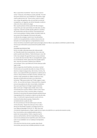 Mas o rapaz falou novamente: "Jesus te ama,e quer te
salvar". Dessa vez, eleameaçouo jovem,dizendo: "Se você
não parar defalarisso, vouarrebentá-lo". Quandoo rapaz
repetiu pela terceira vez: "Jesus teama, equer tesalvar",
meu amigo nãoagüentou, deu umsoco bem norostodo
evangelista e,em seguida, saiu dobar deixando-ocaídono
chão com a facecoberta desangue.
Mas aquelas palavras tinham poder! Elenão conseguiu
esquecê-las,por mais quetentasse,de todo jeito, nos dias
seguintes. Ia dormir ouvindo aquelas palavras e acordava
de manhã ainda com elas na mente. O quepensava que
eram meras palavras irritantes tinham umpoder maior do
que jamais tinha imaginado.No terceiro dia após o
incidentenãoconseguiu resistirmais. Caiudejoelhos,
sozinho no seuapartamento,e aceitou a Jesus como seu
Salvadorcommuitas lágrimas e arrependimentosincero.
Jamais encontrounovamenteaquelerapaz quepregou para ele. Mas as suas palavras continhamo poder devida,
mesmo quesódescubra o queprovocaramquando estiver
no céu!
PALAVRAS QUERESSUSCITAM
Existe um poder sobrenaturalpara dar vida quepode
ser liberadoatravés das nossas palavras. Jesus usou esse
poder quandoLázarofaleceu. Todos diziamqueo caso não
tinha mais solução.Eles garantiramqueseJesus estivesse
lá, Lázaro não teria morrido. Mas na concepçãodeles,agora
era tardedemais. Porém, apesarde já ter passado quatro
dias, Jesus foi ao túmulo e ordenou queo defunto
ressuscitasse. Coma sua ordematé a morte tevequeceder
lugar à vida.
Outro amigo meu,Scott Hamilton, mecontoua incrível
história da sua tia,quando ela ainda era criança.Ela ficou
doente e,depois dealguns dias, nãoresistiue morreu. Na
época, era a própria família quepreparava o cadáver para o
enterro. Eles já tinhamarrumado a menina, colocado a sua
melhor roupa, penteadoseu cabelo elavado seu rosto.
Quando sua avó entrou emcasa e viua neta morta,
exclamou: "Não posso aceitar isso!"Então, pegouo corpo -
já frio - de sua neta nos braços, e levou para fora, enquanto
pronunciava palavras de vida e ressurreição,clamandoa
Deus para que fizesseummilagrenaquelemomento.
Após sentir que o milagre estava selado, levou a neta
novamentepara o quartoe deitou-a sobre a cama. Assim
que o corpo tocouo leito, a menina voltou a respirare
levantou-seressurreta!As palavras daquela avózinha foram
impregnadas de fé etrouxeram a vida de sua neta devolta.
Hoje, a tia deScott é esposa depastor ejunto com seu
marido já fundou diversas igrejas. Palavras têm
verdadeiramenteo poderde vida!
Há uma promessa no livrode Salmos que éuma das
minhas favoritas: "Quem devocês quer amar a vida e
deseja verdias felizes? Guardea sua língua domal eos
seus lábios da falsidade"(Sl 34.12,13 -NVI). Davi está
claramenteimputandopara a língua o poder denos trazer uma vida feliz sea usarmos da maneira correta.
Esse livromostrou uma revelação poderosa sobre o
poder das nossas palavras. Porém,enquanto isso for
apenas conhecimento,não fará muita diferença.Agora
você precisa planejarpassos específicos para colocá-lo em
ação na sua realidadee ver as mudanças incomparáveis
que trará.
Leia esse livromais deuma vez, quantas vezes forem
necessárias,para queessas verdades penetrem emcada
 