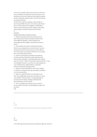 canto do seu coração. Cada vez que vocêo ler, mais da luz
dessas verdades irá transformar sua forma defalar. Essas
mudanças, porsua vez, trarãouma nova unçãoe presença
de Deus, liberando vocêpara subir numnívelmais alto das
maravilhas do Senhor.
Desafiovocêa colocar em prática, a partir de agora,o
que tem aprendidonesselivro. Com certeza, por meiodo
que você fala,poderá evitar tragédias ecalamidades e
liberaro poder deDeus para fazer milagres como jamais
experimentou. Sua vida nunca mais será a mesma.
8
EPÍLOGO
PASSOS PARA VIVER O PODER DALÍNGUA
1. Quebre toda palavra demortequejá saiu da sua
boca. Peça ajuda ao EspíritoSantopara lembrá-lo das
declarações do passado e,a partirde agora,faça
declarações de vida e bênção, contrariandoo poder da
morte.
2. Peça perdãoa Deus por ter entristecidoo Espírito
Santo ao usar abusivamente o nomedo Senhor. Faça um
compromisso sériode nunca mais usar o nome dele em
vão. Peça a Deus umrenovode reverência no seucoração
para com o Santo Nome deDeus.
3. Comece a falar palavras inspiradas nas promessas
da Palavra deDeus, liberando o podersobrenaturaldo
Espírito Santo. Aproveite o canaldebênçãos que o Senhor
quer dar a você.4. Mude a forma defalar sobreo dinheiro-e suas
necessidades financeiras -para ficar emconformidade com
o que a Bíblia ensina. Desdejá liberea sua bênção
financeira através de declarações defé.
5. Aproprie-seda autoridade que temcontra o inimigo
e coloque-o em fuga pormeio das suas palavras. Proclame
a cura comoJesus fazia.
6. Quebre o espíritode fofoca emurmuração na sua
vida. Peça perdão pelas vezes quevocêjá destruiucomas
suas palavras.Primeiro a Deus e, emsegundo lugar, às
pessoas que você atingiu. Revogue toda palavra de
destruição que já saiuda sua boca.
7. Use a sua língua para ministrar vida a si mesmoe
aos que estão à sua volta. Faça declarações de vida e não
de morte.
FIM
--
At.
Josué
"Para obter algo que você nunca teve,precisa fazer algo quenunca fez."
--
At.
Josué
"Para obter algo que vocênunca teve,precisa fazer algo quenunca fez."
 