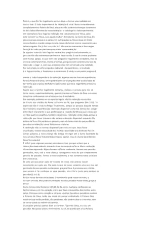 Porém, o queEle fez legalmentepor nós devese tornar uma realidadeem
nossa vida. O lado experimental da redenção é vital. Nunca entenderemos
completamentea Palavra deDeus, enquantonão pudermos enxergar claramente
os dois lados diferentes da nossa redenção -o lado legale o ladoexperimental.
Um exemploda face legal da redenção: nós costumamos orar "Deus, salve
este homem"ou "Deus,cureaquela mulher". Entretanto, na mentedeDeus, Ele
já curou essas pessoas e as salvou.Em outras palavras, Deus estava em Cristo
reconciliando o mundo consigomesmo. Jesus não temde morrer novamente para
salvarninguém. Ele já fez isso, não fez? Nãoprecisa mais verter o Seusangue.
Deus já fez tudo que precisava para prover nossa redenção!
Se alguém tratardo lado legal da redenção e pregá-lo exclusivamente, as
pessoas não vão realmenteexperimentar nada na vida. Eesse éo maior problema
com muitas igrejas. O que tem sido pregado é legalmente verdadeiro, mas os
cristãos setornaram frios, mortos eformais,porqueouvemsomenteuma faceda
redenção -a legal - e, com isso,a redençãonão tem se tornado uma realidade.
Por outro lado,sesófor pregado o lado vital -da experiência -, o resultado
é o fogo estranho, o fanatismo e o extremismo. Eainda, seum pastor prega so-8
mente o lado da experiência da redenção, algumas pessoas buscam experiências
fora da Palavra deDeus. Um equilíbrio deveser alcançado entre os dois lados de
tal forma quesepossa desfrutar na vida tudoo queDeus legalmenteproveu na
redenção.
Aquilo que o Senhor legalmente comprou, realizou e proveu para nós se
torna nosso, experimentalmente, quando cremos na Palavra de Deus emnosso
coraçãoe confessamos com a boca queisso é verdadeiro.
Por exemplo,podemos ver os aspectos legale vital da redenção nos escritos
de Paulo aos cristãos de Roma: A Palavra da fé, que pregamos (Rm 10.8). Tal
expressão não é vista noAntigo Testamento, porque as pessoas daquele tempo
não tiveram a experiência da redenção disponível como nós temos.Elas sequer
entendiam claramente o que profetizavama respeitodo Messias que estava por
vir. Nos quatroevangelhos, também nãovemos a redenção sendo citada,porquea
redenção que Jesus trouxera não estava realmente disponível enquanto Ele
estava na Terra.Ele perdoouos pecados, mas nós temos mais do queperdão de
pecados na redenção, somos feitos novas criaturas.
A redenção não se tornou disponível para nós até que Jesus fosse
crucificado, tivesse ressuscitado dos mortos eassentado-se à direita do Pai. Em
outras palavras, a nova aliança não estava em vigor até o Sumo Sacerdote da
nova aliança (Novo Testamento) começara operar. Jesus é o Sumo Sacerdotedo
Novo Testamento!
É difícil para algumas pessoas perceberem isso, porque acham que a
redenção estava valendo, enquantoJesus esteveaqui na Terra. Mas a redenção
não estava vigorando. Alguns homens na Terra realmente tiveram seus pecados
perdoados, mas, sob a nova aliança, conseguimos mais do que simplesmente
perdão de pecados. Temos o novonascimento, e nos tornamos novas criaturas
em CristoJesus.
Se uma pessoa pecar após ter nascido de novo, não precisa nascer
novamente vez após vez. Ela pode nascer de novo somente uma vez, mas ser
perdoada deseus pecados muitas vezes, graças a Deus. Apromessa aos cristãos
que pecam é: Se confessar os seus pecados, ele é fiel e justo para perdoar os
pecados (1 Jo1.9).
Não se nasce denovo várias vezes. O homemnão pode nascer de novo, a
não ser uma vez. Mas podeser perdoado dos seus pecados muitas vezes,graças a
Deus!
Como temos visto, Romanos 10.9,10 diz: Se,coma tua boca, confessares ao
Senhor Jesus e,em teu coração, creres queDeus o ressuscitou dos mortos, serás
salvo. Vistoquecomo coração se crê para a justiça.Quandoos pecadores ouvirem
a Palavra de Deus, terão seu modo de pensar endireitado. A Palavra lhes
mostrará que estão perdidos, sãopecadores,não podemsalvar a simesmos, nem
se tornarjustos ou redimir-sesozinhos.
O pecador precisa apenas dizer ao Senhor: "Querido Deus, eu sou um
pecador. Nãoposso salvar a mimmesmo.Eu sei, deacordo com a Tua Palavra,
 