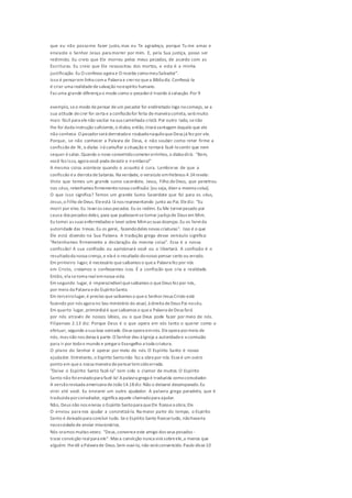 que eu não possome fazer justo,mas eu Te agradeço, porque Tu me amas e
enviaste o Senhor Jesus para morrer por mim. E, pela Sua justiça, posso ser
redimido. Eu creio que Ele morreu pelos meus pecados, de acordo com as
Escrituras. Eu creio que Ele ressuscitou dos mortos, e esta é a minha
justificação. Eu O confesso agora e O recebo comomeuSalvador".
Isso é pensarem linha coma Palavra e crerno quea Bíblia diz. Confessá-la
é criar uma realidadedesalvação noespírito humano.
Faz uma grande diferença o modo como o pecadoré trazido à salvação.Por 9
exemplo, seo modo depensar deum pecador for endireitado logo nocomeço, se a
sua atitude decrer for certa e a confissãofor feita demaneira correta, será muito
mais fácil para elenão vacilar na sua caminhada cristã. Por outro lado, senão
lhe for dada instrução suficiente,o diabo, então,tirará vantagem daquilo que ele
não conhece. O pecadorserá derrotadoe roubadonaquiloqueDeus já fez por ele.
Porque, se não conhecer a Palavra de Deus, e não souber como reter firme a
confissão de fé, o diabo irá camuflar a situação e tentará fazê-losentir que nem
sequer ésalvo. Quando o novo convertidocometererrinhos, o diabodirá: "Bem,
você fez isso, agora você podedesistir e irembora!"
A mesma coisa acontece quando o assunto é cura. Lembre-se de que a
confissão éa derrota deSatanás. Na verdade, o versículo emHebreus 4.14revela:
Visto que temos um grande sumo sacerdote, Jesus, Filho deDeus, que penetrou
nos céus, retenhamos firmementenossa confissão [ou seja, dizera mesma coisa].
O que isso significa? Temos um grande Sumo Sacerdote que foi para os céus,
Jesus,o Filho deDeus. Eleestá lá nos representando junto ao Pai. Elediz: "Eu
morri por eles. Eu leveios seus pecados. Eu os redimi. Eu Me torneipecado por
causa dos pecados deles, para que pudessemsetornar justiça de Deus em Mim.
Eu tomei as suas enfermidades e levei sobre Mimas suas doenças.Eu os livreida
autoridade das trevas.Eu os gerei, fazendodeles novas criaturas". Isso é o que
Ele está dizendo na Sua Palavra. A tradução grega desse versículo significa:
"Retenhamos firmemente a declaração da mesma coisa". Essa é a nossa
confissão! A sua confissão ou aprisionará você ou o libertará. A confissão é o
resultadoda nossa crença,e ela é o resultado donosso pensar certo ou errado.
Em primeiro lugar, é necessário quesaibamos o quea Palavra fez por nós
em Cristo, creiamos e confessemos isso. É a confissão que cria a realidade.
Então, ela setorna realemnossa vida.
Em segundo lugar, é imprescindívelquesaibamos o queDeus fez por nós,
por meio da Palavra edo EspíritoSanto.
Em terceirolugar,é preciso que saibamos o queo SenhorJesus Cristo está
fazendo por nós agora no Seu ministério do atual, à direita deDeus Pai nocéu.
Em quarto lugar, primordialé quesaibamos o quea Palavra deDeus fará
por nós através de nossos lábios, ou o que Deus pode fazer por meio de nós.
Filipenses 2.13 diz: Porque Deus é o que opera em vós tanto o querer como o
efetuar, segundo a sua boa vontade.Deus opera emnós. Eleopera pormeio de
nós, mas não nos deixa à parte.O Senhor deu à Igreja a autoridadee a comissão
para ir por todoo mundo e pregaro Evangelho a toda criatura.
O plano do Senhor é operar por meio de nós. O Espírito Santo é nosso
ajudador. Entretanto, o Espírito Santonão faz a obra por nós. Esseé um outro
ponto em quea nossa maneira depensartemsidoerrada.
"Deixe o Espírito Santo fazê-la" tem sido o clamor de muitos. O Espírito
Santo não foienviadopara fazê-la! Apalavra grega é traduzida comoconsolador.
A versãorevisada americana deJoão14.18diz: Não o deixarei desamparado.Eu
virei até você. Eu enviarei um outro ajudador. A palavra grega paradeto, que é
traduzida porconsolador, significa aquele chamadopara ajudar.
Não, Deus não nos enviou o Espírito Santopara queEle fizessea obra; Ele
O enviou para nos ajudar a concretizá-la. Na maior parte do tempo, o Espírito
Santo é deixadopara concluir tudo. Seo Espírito Santo fizessetudo, nãohaveria
necessidadede enviar missionários.
Nós oramos muitas vezes: "Deus,convenceeste amigo dos seus pecados -
traze convicção realpara ele". Mas a convicção nunca virá sobreele,a menos que
alguém lhedê a Palavra de Deus.Sem ouvi-la, não será convencido.Paulo disse10
 