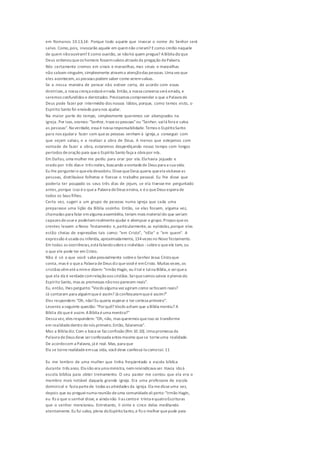 em Romanos 10.13,14: Porque todo aquele que invocar o nome do Senhor será
salvo. Como,pois, invocarão aquele em quemnão creram? Ecomo crerão naquele
de quem nãoouviram? Ecomo ouvirão, se nãohá quem pregue? ABíblia diz que
Deus ordenouqueos homens fossemsalvos através da pregação da Palavra.
Nós certamente cremos em sinais e maravilhas, mas sinais e maravilhas
não salvam ninguém, simplesmente atraema atençãodas pessoas. Uma vez que
eles acontecem,as pessoas podem saber como seremsalvas.
Se a nossa maneira de pensar não estiver certa, de acordo com essas
diretrizes,a nossa crença estará errada. Então,a nossa conversa será errada, e
seremos confundidos e derrotados. Precisamos compreender o que a Palavra de
Deus pode fazer por intermédio dos nossos lábios, porque, como temos visto, o
Espírito Santo foi enviado para nos ajudar.
Na maior parte do tempo, simplesmente queremos ser abençoados na
igreja. Por isso, oramos: "Senhor, trazeas pessoas"ou "Senhor, vailá fora e salva
as pessoas". Na verdade, essa é nossa responsabilidade. Temos o EspíritoSanto
para nos ajudara fazer com queas pessoas venham à igreja,a conseguir com
que sejam salvas, e a realizar a obra de Deus. A menos que estejamos com
vontade de fazer a obra, estaremos desperdiçando nosso tempo com longos
períodos deoração para queo Espírito Santo faça a obra por nós.
Em Dallas, uma mulher me pediu para orar por ela. Ela havia jejuado e
orado por três dias e três noites, buscando a vontadede Deus para a sua vida.
Eu lhe pergunteio queela descobriu.DissequeDeus queria queela visitasseas
pessoas, distribuísse folhetos e fizesse o trabalho pessoal. Eu lhe disse que
poderia ter poupado os seus três dias de jejum, se ela tivesseme perguntado
antes,porque isso éo quea Palavra deDeus ensina, e éo queDeus espera de
todos os Seus filhos.
Certa vez, sugeri a um grupo de pessoas numa igreja que cada uma
preparasse uma lição da Bíblia sozinho. Então, se elas fossem, alguma vez,
chamadas para falar emalguma assembléia, teriam mais materialdo que seriam
capazes deusare poderiamrealmenteajudar e abençoar o grupo.Propus queos
crentes lessem o Novo Testamento e,particularmente, as epístolas,porque elas
estão cheias de expressões tais como: "em Cristo", "nEle" e "em quem". A
expressão éusada ou inferida, aproximadamente, 134vezes no NovoTestamento.
Em todas as ocorrências,está falandosobreo indivíduo -sobreo queele tem, ou
o que ele pode ter em Cristo.
Não é só o que você sabepessoalmente sobreo Senhor Jesus Cristoque
conta, mas é o quea Palavra deDeus diz quevocêé emCristo. Muitas vezes,os
cristãos vêmaté a mime dizem: "Irmão Hagin, eu lital e talna Bíblia,e seiqueo
que ela diz é verdadecomrelaçãoaos cristãos.Seiquesomos salvos eplenos do
Espírito Santo, mas as promessas nãonos parecem reais".
Eu, então, lhes pergunto: "Vocês alguma vez agiram como sefossem reais?
Já contaram para alguémqueé assim? Já confessaramqueé assim?"
Eles respondem: "Oh, não!Eu queria esperar e ter certeza primeiro".
Levanto a seguinte questão: "Porquê? Vocês acham que a Bíblia mentiu? A
Bíblia diz queé assim. ABíblia éuma mentira?"
Dessa vez, eles respondem: "Oh, não, mas queremos queisso se transforme
em realidadedentro denós primeiro.Então, falaremos".
Mas a Bíblia diz: Com a boca se faz confissão (Rm 10.10). Uma promessa da
Palavra deDeus deve serconfessada antes mesmo quese torneuma realidade.
De acordocom a Palavra, já é real. Mas, para que
Ela se tornerealidadeemsua vida, vocêdeve confessá-la comotal. 11
Eu me lembro de uma mulher que tinha freqüentado a escola bíblica
durante três anos. Ela não era uma ministra, nemreivindicava ser. Havia idoà
escola bíblica para obter treinamento. O seu pastor me contou que ela era o
membro mais notável daquela grande igreja. Era uma professora de escola
dominical e fazia partede todas as atividades da igreja. Ela medisseuma vez,
depois que eu pregueinuma reunião deuma comunidadealiperto:"Irmão Hagin,
eu fiz o que o senhor disse, e ainda não lias centoe trinta equatroEscrituras
que o senhor mencionou. Entretanto, li vinte e cinco delas meditando
atentamente.Eu fui salva, plena doEspíritoSanto,e fiz o melhor quepude para
 