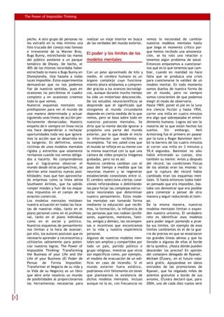 The Power of Impossible Thinking




     pecho. A otro grupo de personas no      realizar un viaje interior en busca     vemos la necesidad de cambiar
     les extrañó en lo más mínimo una        de las verdades del mundo exterior.     nuestros modelos mentales hasta
     foto trucada del conejo más famoso                                              que llega el momento crítico por-
     e irreverente de la Warner Bros,                                                que hemos recibido una amonesta-
     Bugs Bunny, estrechando las manos
                                             El poder y los límites de los           ción, se ha roto una relación o
     del público asistente a un parque       modelos mentales                        tenemos algún problema de salud.
     temático de Disney. De hecho, el                                                Entonces empezamos a cuestionar-
     40% de los mismos recordaba haber                                               nos qué es lo que tenemos que cam-
     estrechado la mano a Bugs Bunny en      Con un peso aproximado de kilo y        biar, cuando en realidad no hace
     Disneylandia. Una hazaña a todas        medio, el cerebro humano es un          falta que se produzca una crisis
     luces imposible. Estos experimentos     órgano complejo cuyo funciona-          para cuestionarse la validez de un
     demuestran que no nos podemos           miento ahora atisbamos a compren-       modelo mental. En todo momento
     fiar de nuestros sentidos, pues en      der gracias a los avances tecnológi-    somos dueños de nuestra forma de
     ocasiones no percibimos el cuadro       cos, aunque durante mucho tiempo        ver el mundo, pero no siempre
     completo y en ocasiones creemos         ha sido un misterioso desconocido.      somos conscientes de que podemos
     todo lo que vemos.                      De los estudios neurocientíficos se     elegir el modo de observarlo.
     Nuestros esquemas mentales nos          desprende que el significado que        Hasta 1969, poner el pie en la luna
     predisponen para ver el mundo de        otorgamos al mundo circundante          era ciencia ficción y hasta 1954,
     una manera determinada y actuar         depende en cierta medida de lo que      correr una milla en cuatro minutos
     siguiendo unas líneas de acción per-    vemos, pero se basa sobre todo en       era algo que sobrepasaba el enten-
     fectamente demarcadas. Nuestro          nuestros patrones mentales. Se          dimiento humano. Logros así son la
     empeño de ir siempre en línea recta     diría que la mente decide ignorar a     materia de la que están hechos los
     nos hace desperdiciar o rechazar        propósito una parte del mundo           sueños.     Sin    embargo,     Neil
     oportunidades toda vez que ignora-      exterior, por lo que desde el inicio    Armstrong fue el primero en pasear
     mos la acción que se desarrolla en      la información que recibimos es         por la luna y Roger Bannister derri-
     la tangente. En definitiva, somos       incompleta. Tal vez usted crea que      bó la barrera de los cuatro minutos
     víctimas de unos modelos mentales       el mundo se refleja en su mente con     al correr una milla en 3 minutos y
     rígidos y estrechos que solamente       la misma exactitud con la que una       59,4 segundos. Bannister no sólo
     revisamos cuando nos vemos obliga-      cámara de vídeo proyecta imágenes       había entrenado su cuerpo, sino
     dos a hacerlo. No comprendemos          grabadas, pero no es así.               también su mente. Antes y después
     que si lográramos observar el           Nuestros cerebros cambian con el        del récord, las condiciones físicas
     mundo desde otras perspectivas, se      paso del tiempo a medida que las        de los atletas eran las mismas: lo
     abrirían ante nosotros nuevas posi-     neuronas mueren y se regeneran          que la ruptura del récord había
     bilidades: esas que han aprovecha-      estableciendo conexiones entre sí.      cambiado eran los esquemas men-
     do empresas como la línea aérea         El cerebro selecciona ciertas cone-     tales. Si hasta entonces todos habí-
     Southwest Airlines, que ha sabido       xiones reforzándolas o debilitándo-     an pensado que era imposible, bas-
     romper moldes y huir de los esque-      las para forjar las complejas estruc-   taba con demostrar que era posible
     mas impuestos en el campo de la         turas neuronales que determinan         para comenzar a pensar de otra
     aviación comercial.                     nuestro pensamiento. Estos mode-        manera y seguir reduciendo el tiem-
     Los modelos mentales moldean            los mentales van tomando forma          po.
     nuestra actuación en todas las face-    mediante la educación que recibi-       De la misma manera, nuestros
     tas de nuestras vidas, tanto en el      mos, la formación, la influencia de     modelos mentales limitan o expan-
     plano personal como en el profesio-     las personas que nos rodean (profe-     den nuestro universo. El verdadero
     nal, tanto en el plano individual       sores, superiores, mentores, fami-      reto es identificar esos modelos
     como en el social y político.           lia, amigos y demás), las recompen-     para poder seguir poniendo a prue-
     Nuestros esquemas de pensamiento        sas e incentivos que encontramos        ba sus límites. Un ejemplo de esos
     nos limitan a la hora de avanzar;       en la vida y nuestra experiencia        límites cambiantes es el de la gue-
     por ello, los autores postulan que es   personal.                               rra de precios en que se enzarzaron
     necesario aprender a reconocerlos y     Algunos de nuestros modelos men-        las grandes líneas aéreas y que ha
     utilizarlos sabiamente para poten-      tales son amplios y compartidos por     llevado a algunas de ellas al borde
     ciar nuestros logros. The Power of      todo un país, partido político o        de la quiebra. ¿Hasta dónde pueden
     Impossible Thinking: Transforming       grupo religioso, mientras que otros     descender los precios? En opinión
     the Business of your Life and the       son específicos como, por ejemplo,      del consejero delegado de Ryanair,
     Life of your Business (El Poder de      el modelo de evacuación de un edi-      Michael O'Leary, en el futuro volar
     Pensar de Forma Imposible:              ficio en caso de incendio. Si el        será gratis. Apoyándose en datos
     Transformar el Negocio de su vida y     mundo exterior fuera estático,          extraídos de las promociones de
     la Vida de su Negocio) es un libro      podríamos vivir felizmente sin tener    Ryanair, que ha regalado miles de
     que abre ante nosotros un mundo         que plantearnos la existencia de        asientos gratuitos a bordo de sus
     de posibilidades al proporcionarnos     dichos modelos mentales. Incluso        aviones, O'Leary declaró que, para
     las herramientas necesarias para        aunque no lo es, con frecuencia no      2004, uno de cada diez vuelos será



2
 