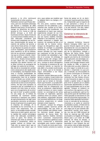 The Power of Impossible Thinking




gratuito y la cifra continuará          otro, pues ambos son modelos que        forma de pensar en él, es decir,
aumentando en años sucesivos.           se adaptan bien a su tiempo y cir-      reconocer nuestros patrones menta-
Podríamos concluir que O'Leary des-     cunstancia.                             les. Comprender que la mayoría de
varía, pero los resultados obtenidos    Por otra parte, nuestros modelos        lo que pensamos y vemos en un
por Ryanair a mediados de 2003          mentales son tan poderosos y per-       momento dado procede del interior
desdicen este juicio. En esa fecha el   sistentes que, aunque ya no expli-      y no del exterior. Con ello, habre-
margen de beneficios de Ryanair         quen lo que está sucediendo, nos        mos dado un gran paso adelante.
alcanzó el 31%, frente al 3,8% de       empeñamos en hacer que nuestras
British Airways y al 8,6% de            experiencias encajen en sus mol-
Southwest Airlines. Dado el éxito de    des, lo cual resulta peligroso: igual
                                                                                Conservar la relevancia de
su revolucionario modelo mental, es     que los nuevos modelos mentales         los modelos mentales
más adecuado considerar que             impulsan a las empresas, los viejos
O'Leary está rompiendo con las for-     pueden retenerlas e impedir que
mas convencionales de pensar en         avancen. Un ejemplo de ello es el       La empresa británica General
materia de política de precios y        mercado de la música online.            Electric Company (GEC) -que no
valor de las líneas aéreas. Un mode-    Aunque las discográficas sigan afa-     guarda relación alguna con la esta-
lo que Ryanair ha puesto en prácti-     nándose en proteger su propiedad        dounidense GE- era una máquina de
ca es el "multiplex", que consiste en   intelectual, los consumidores no        hacer dinero que dominaba los cam-
sacar beneficio no de los billetes,     sienten afinidad con este modelo        pos de la electrónica, energía y
sino de los servicios complementa-      por cuestiones no sólo de precio,       defensa del Reino Unido. Hasta
rios que se ofrecen a bordo: televi-    sino también de comodidad y rapi-       1996, Lord Arnold Weinstock había
sión vía satélite, juegos e Internet,   dez en el acceso. Sin embargo, el       seguido una táctica de crecimiento
entre otros. O'Leary incluso profeti-   modelo mental del antiguo orden         lento aplicando una estrategia con-
za que, algún día, las ciudades y       intenta contener las nuevas corrien-    servadora y un modelo mecánico.
empresas que deseen hacerse con         tes y, aunque el sector discográfico    Cuando Lord Georges Simpson tomó
el dólar turístico se encargarán de     ha reconocido la existencia de una      las riendas en 1996, el camino se
sufragar los vuelos de los turistas.    revolución latente, su reacción ha      bifurcaba ante sus pies y debía ele-
Más allá de la necesidad de cambiar     sido débil y ha estado condicionada     gir entre seguir la senda de su pre-
como consecuencia del rápido avan-      por el miedo, que le ha llevado a       decesor o emprender la suya pro-
ce tecnológico, las empresas tienen     seguir aferrándose a sus viejos         pia. A menudo, las encrucijadas en
ante sí muchas posibilidades de         modelos mentales.                       el camino constituyen el momento
cambiar su modelo mental. Muchos        Asimismo, existen ideas que se ade-     decisivo y aquel en el que se
componentes clave de la empresa         lantan a su época, lo que unido a los   comenten los más fatales errores:
están sufriendo una revisión funda-     elevados costes de los primeros pro-    el más frecuente es seguir un viejo
mental con la consiguiente transfor-    ductos que se lanzan al mercado,        modelo y quedar atrás; el segundo
mación de sus estructuras de pensa-     hacen que fracasen. La prueba defi-     gran error es apostar por el caballo
miento. He aquí unos ejemplos: el       nitiva de los nuevos productos es su    equivocado abandonando un mode-
inventario que se custodiaba en el      utilidad final en comparación con       lo cuyas posibilidades aún no se han
almacén era visto como un activo,       otros ya existentes, especialmente      agotado. Simpson se embarcó en
pero con el surgimiento de la entre-    cuando introduce un nuevo modelo        una aventura más agresiva y arries-
ga "just-in-time" se podría conside-    mental. La convergencia de varias       gada que su predecesor, pero su fra-
rar una carga; así, el énfasis ha       funciones en ingeniosos aparatos        caso pronto puso de manifiesto que
cambiado de mantener sólidos            (teléfono móvil con cámara, televi-     había apoyado sus decisiones en una
inventarios a mantener una cadena       sión-teléfono, organizador personal     serie de asunciones equivocadas. La
de aprovisionamiento tan ágil como      con funciones telefónicas y un largo    empresa había apostado fuertemen-
sea posible. Asimismo, se considera-    etcétera) proporciona un valioso        te por el mercado de las telecomu-
ba que el personal era un gasto para    ejemplo a este respecto.                nicaciones y su sueño se convirtió
la empresa; sin embargo, en la          En resumen, aunque los antiguos         en pesadilla cuando, a finales de los
actualidad se ha convertido en su       modelos pueden hacernos perder          90, éste fue absorbido por un agu-
activo más importante. Por su           oportunidades, hay que tener en         jero negro por el que también des-
parte, la tecnología estaba conside-    cuenta también que cambiar mode-        aparecieron muchas otras empre-
rada como un bien capital, pero con     los mentales puede ahogar la            sas. Los más de 2.000 millones de
la rapidez del cambio tecnológico       expansión de nuevas ideas. Por          libras en reservas que GEC había
sería más adecuado considerarla         tanto, nuestros modelos mentales        acumulado a la llegada de Simpson,
como un gasto. Por último, los          sobre cuestiones empresariales          dieron paso a un cráter de 4.000
informes que antes se sometían tri-     como crecimiento o gobierno corpo-      millones de libras en deudas. A
mestral o anualmente, ahora se          rativo, conducirían a diferentes        pesar de que todos los indicios
pueden realizar en tiempo real.         estrategias para nuestra organiza-      apuntaban a que Simpson iba por
Todo ello no quiere decir que un        ción. El punto de inicio para trans-    mal camino, este se había obcecado
acercamiento sea mejor que el           formar nuestro universo es nuestra      en seguir la senda hasta el final y


                                                                                                                        3
 